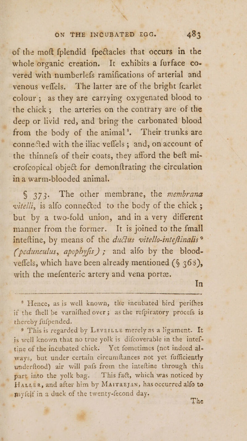 4 ON THE INCUBATED EGG. 483 of the moft fplendid fpeétacles that occurs in the whole organic creation. It exhibits a furface co- _ vered with numberlefs ramifications of arterial and venous veffels. The latter are of the bright fcarlet colour; as they are carrying oxygenated blood to the chick; the arteries on the contrary are of the deep or livid red, and bring the carbonated blood from the body of the animal‘. Their trunks are connected with the iliac veflels ; and, on account of the thinnefs of their coats, they afford the beft mi- | crofcopical object for demonftrating the circulation ina warm-blooded animal. | § 373. The other membrane, the membrana vitelli, is alfo connected to the body of the chick ; but by a two-fold union, and in a very different manner from the former. It is joined to the {mall inteftine, by means of the ductus vitello-inteftinalis? © (pedunculus, apophyfis) ; and alfo by the blood- veflels, which have been already mentioned (§ 363), with the mefenteric artery and vena porte. In ® Hence, as is well known, the incubated bird perifhes if the fhell be varnifhed over; asthe refpiratory procefs is thereby fufpended. ; ® This is regarded by Levertie merely as a ligament. It is well known that no true yolk is difcoverable in the intef- tine of the incubated chick. Yet fometimes (not indeed al- ways, but under certain circumftances not yet fufficiently underftood) air will pafs from the inteftine through this part into the yolk bag. This fac, which was noticed by Harrer, and after him by Mairagyan, has occurred alfo to “mylelf in a duck of the twenty-fecond day. = he * cd