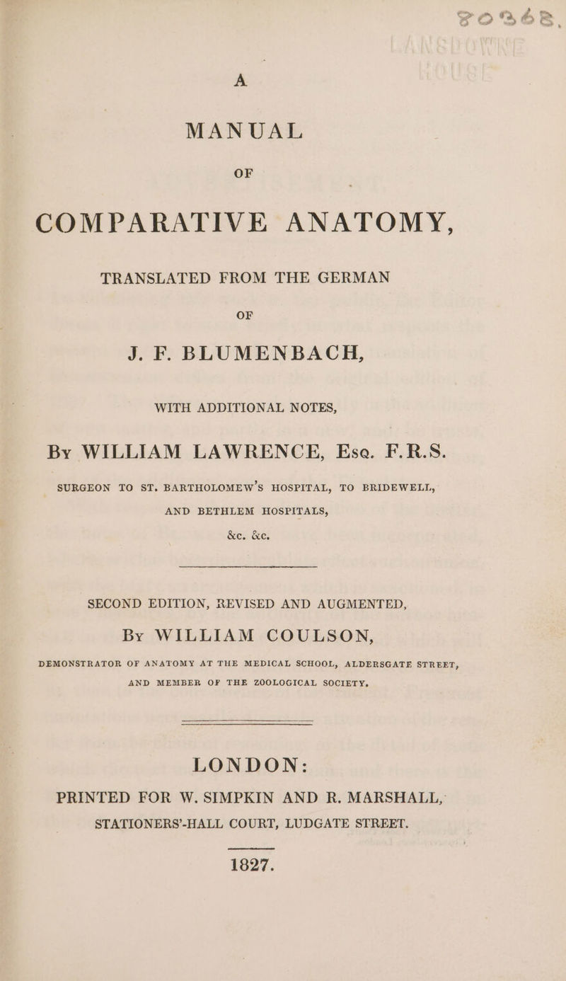 A MANUAL OF COMPARATIVE ANATOMY, TRANSLATED FROM THE GERMAN OF J. FF BLUMENBACH, WITH ADDITIONAL NOTES, By WILLIAM LAWRENCE, Esa. F.R.S. SURGEON TO ST. BARTHOLOMEW’S HOSPITAL, TO BRIDEWELL, AND BETHLEM HOSPITALS, &amp;c. &amp;c. SECOND EDITION, REVISED AND AUGMENTED, By WILLIAM COULSON, DEMONSTRATOR OF ANATOMY AT THE MEDICAL SCHOOL, ALDERSGATE STREET, AND MEMBER OF THE ZOOLOGICAL SOCIETY. LONDON: PRINTED FOR W. SIMPKIN AND R. MARSHALL, STATIONERS’-HALL COURT, LUDGATE STREET. 1827.