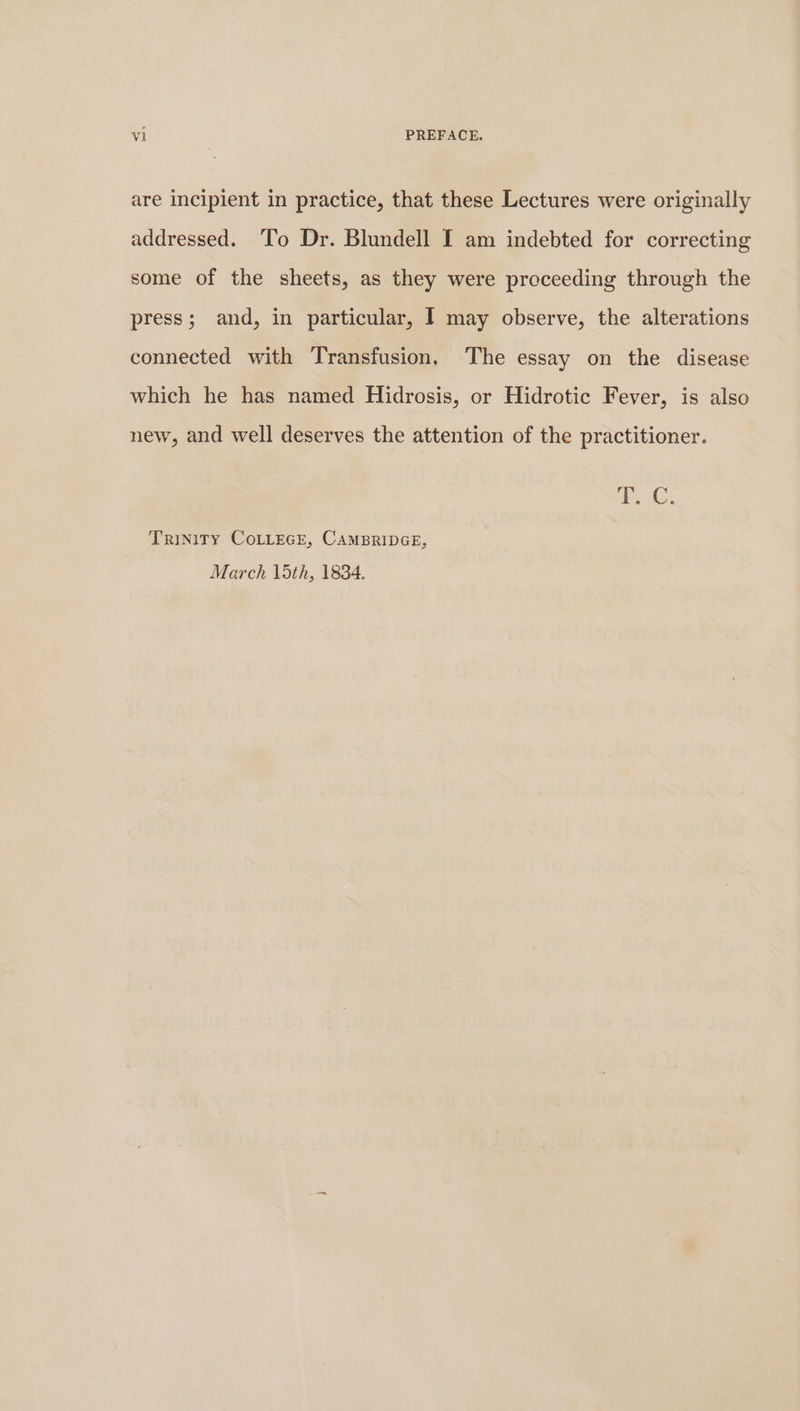 are incipient in practice, that these Lectures were originally addressed. ‘To Dr. Blundell I am indebted for correcting some of the sheets, as they were proceeding through the press; and, in particular, I may observe, the alterations connected with Transfusion, The essay on the disease which he has named Hidrosis, or Hidrotic Fever, is also new, and well deserves the attention of the practitioner. zie Oe TRINITY COLLEGE, CAMBRIDGE, March 15th, 1834.