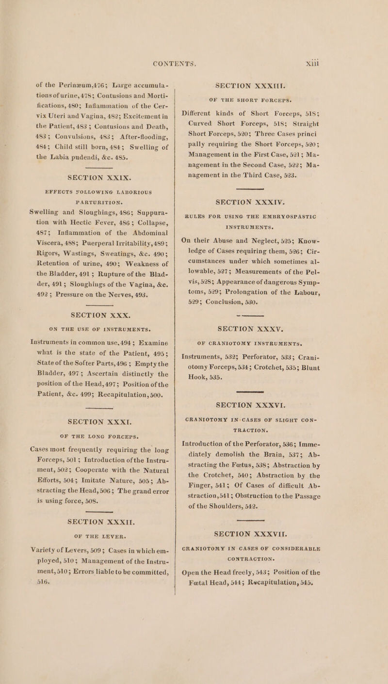 of the Perineum,476; Large accumula- tions of urine, 478; Contusions and Morti- fications, 480; Inflammation of the Cer- vix Uteri and Vagina, 482; Excitement in the Patient, 483 5 Contusions and Death, 483; Convulsions, 483; After-flooding, 484; Child still born, 484; Swelling of the Labia pudendi, &amp;c. 485. SECTION XXIX. EFFECTS FOLLOWING LABORIOUS PARTURITION. Swelling and Sloughings, 486; Suppura- tion with Hectic Fever, 486; Collapse, 487; Inflammation of the Abdominal Viscera, 488; Puerperal Irritability, 489; Rigors, Wastings, Sweatings, &amp;c. 490; Retention of urine, 490; Weakness of the Bladder, 491; Rupture of the Blad- der, 491; Sloughings of the Vagina, &amp;c. 492; Pressure on the Nerves, 493. SECTION XXX. ON THE USE OF INSTRUMENTS. Instruments in common use,494; Examine what is the state of the Patient, 495; State of the Softer Parts,496 ; Empty the Bladder, 4975; Ascertain distinctly the position of the Head,497; Position of the Patient, &amp;c. 499; Recapitulation, 500. SECTION XXXI. OF THE LONG FORCEPS. Cases most frequently requiring the long Forceps, 501; Introduction of the Instru- ment, 502; Cooperate with the Natural Efforts, 504; Imitate Nature, 505; Ab- stracting the Head, 506; The grand error is using force, 508. SECTION XXXII. OF THE LEVER. Variety of Levers, 509; Cases in which em- ployed, 510; Management of the Instru- ment, 510; Errors liable to be committed, 516. SECTION XXXIITI. OF THE SHORT FORCEPS. Different kinds of Short Forceps, 518; Curved Short Forceps, 518; Straight Short Forceps, 520; Three Cases princi pally requiring the Short Forceps, 5205 Management in the First Case, 521; Ma- nagement in the Second Case, 522; Ma- nagement in the Third Case, 523. SECTION XXXIV. RULES FOR USING THE EMBRYOSPASTIC INSTRUMENTS. On their Abuse and Neglect, 525; Know- ledge of Cases requiring them, 526; Cir- cumstances under which sometimes al- lowable, 527; Measurements of the Pel- vis, 528; Appearance of dangerous Symp- toms, 5295; Prolongation of the Labour, 529; Conclusion, 530. SECTION XXXV. OF CRANIOTOMY INSTRUMENTS. Instruments, 532; Perforator, 533; Crani- otomy Forceps, 534; Crotchet, 535; Blunt Hook, 535. SECTION XXXVI. CRANIOTOMY IN CASES OF SLIGHT CON= TRACTION. Introduction of the Perforator, 536; Imme- diately demolish the Brain, 537; Ab- stracting the Fetus, 538; Abstraction by the Crotchet, 540; Abstraction by the Finger, 541; Of Cases of difficult Ab- straction,541; Obstruction to the Passage of the Shoulders, 542. SECTION XXXVII. CRANIOTOMY IN CASES OF CONSIDERABLE CONTRACTION. Open the Head freely, 5435; Position of the Fetal Head, 544; Recapitulation, 545,