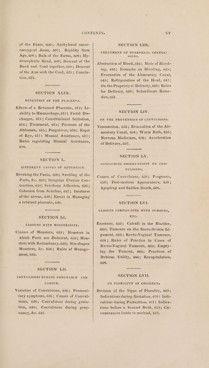 of the Funis, 606; Anchylosed sacro- coccygeal Joint, 607; Rigidity from Age, 608 ; Bulk of the Fetus, 608; Hy- drocephalic Head, 609; Descent of the Head and Cord together, 610; Descent of the Arm with the Cord, 611; Conclu- sion, 611. SECTION XLIX. RETENTION OF THE PLACENTA. Effects of a Retained Placenta, 612; Li- ability to Hemorrhage, 612; Fotid Dis- charges, 6133 Constitutional Irritation, 614; Treatment, 6153; Pressure of the Abdomen, 615; Purgatives, 616; Ergot of Rye, 617; Manual Assistance, 617; Rules regulating Manual Assistance, 618. SECTION L. DIFFERENT CAUSES OF RETENTICN. Breaking the Funis, 620; Swelling of the Parts, &amp;c. 622; Irregular Uterine Con- traction, 622; Scirrhous Adhesion, 626; Cohesion from Scirrhus, 627; Inertness of the uterus, 629; Errors in Managing a retained placenta, 630. SECTION LI. LABOURS WITH MONSTROSITY. Classes of Monsters, 632; Monsters in which Parts are Deficient, 632; Mon- sters with Redundancy, 633; Mis-shapen Monsters, &amp;c. 634; Rules of Manage- ment, 635. SECTION LIT. CONVULSIONS DURING PREGNANCY AND LABOUR. Varieties of Convulsions, 636; Premoni- tory symptoms, 636; Causes of Convul- sions, 638; Convulsions during gesta- tion, 640; nancy, &amp;c. 641, Convulsions during preg- SECTION LIII. TREATMENT OF PUERPERAL CONVUL- SIONS. Abstraction of Blood,6423; Mode of Bleed- ing, 644; Remarks on Bleeding, 645; Evacuation of the Alimentary Canal, 645; Refrigeration of the Head, 647; On the Propriety of Delivery, 648; Rules for Delivery, 649; Subordinate Reme- dies, 651. SECTION LIV. ON THE PREVENTION OF CONVULSIONS.» Venesection, 654; Evacuation of the Ali- mentary Canal, 654; Warm Bath, 6555 Nervous Medicines, 656; Acceleration of Delivery, 657. SECTION LV. CONCLUDING OBSERVATIONS ON CON- VULSIONS,. Causes of Convulsions, 658; 6595 Apoplexy and Sudden Death, 660. Prognosis, Post-mortem Appearances, 659; SECTION LVI. LABOURS COMPLICATED WITH TUMOURS, ETCe Exostosis, 662; Calculi in the Bladder, 663; Tumours on the Sacro-Sciatic Li- gament, 664; Recto-Vaginal Tumours, 664; Rules of Practice in Cases of Recto-Vaginal Tumours, 665; Empty- ing the Tumour, 666; Practices of Dubious Utility, 666; Recapitulation, 668. SECTION LVII. ON PLURALITY OF CHILDRENe Division of the Signs of Plurality, 6693 Indications during Gestation, 670: Indi- cations during Parturition, 671; Indica- tions before a Second Birth, 6723 Cir- cumstances liable to mislead, 673.