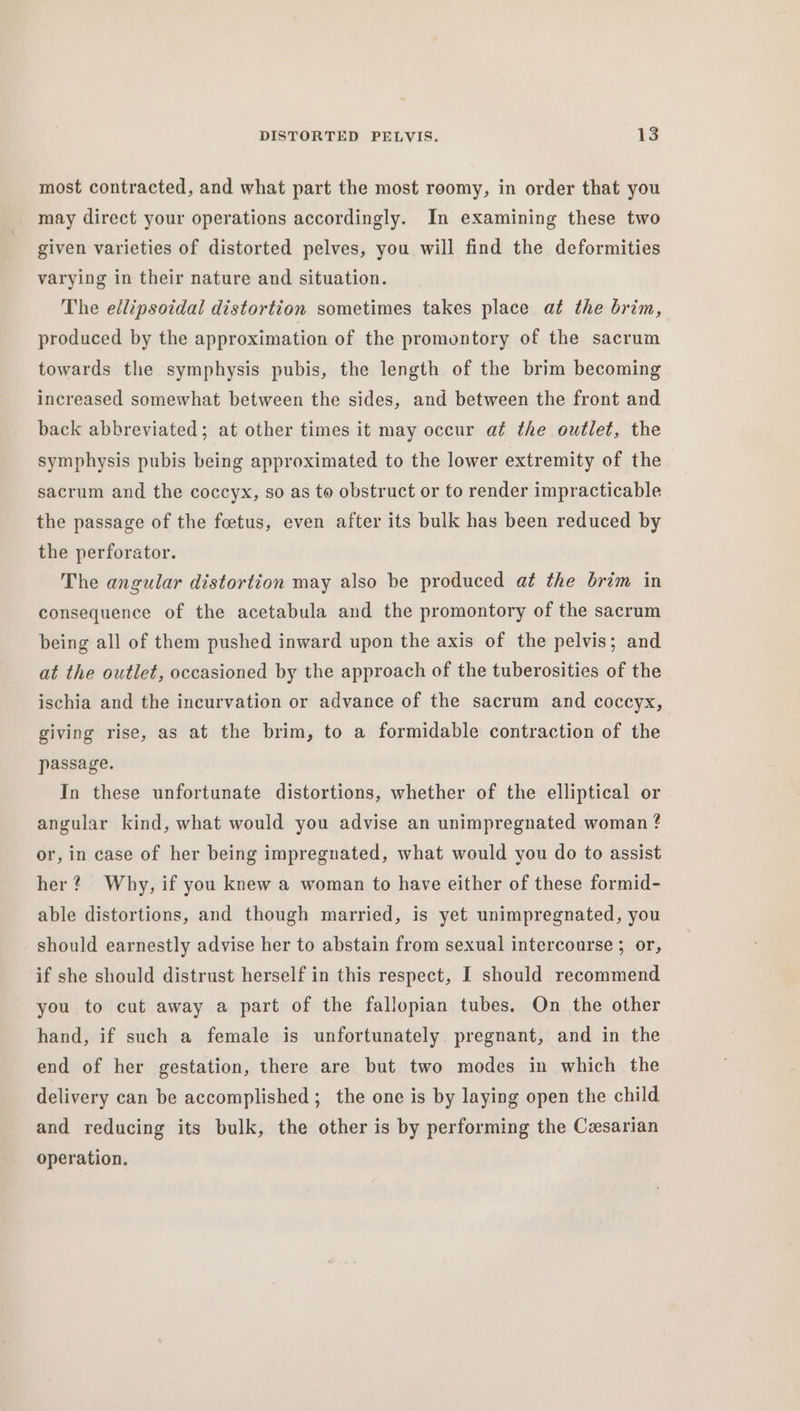 most contracted, and what part the most roomy, in order that you _ may direct your operations accordingly. In examining these two given varieties of distorted pelves, you will find the deformities varying in their nature and situation. The ellipsoidal distortion sometimes takes place at the brim, produced by the approximation of the promontory of the sacrum towards the symphysis pubis, the length of the brim becoming increased somewhat between the sides, and between the front and back abbreviated; at other times it may occur aé the outlet, the symphysis pubis being approximated to the lower extremity of the sacrum and the coccyx, so as to obstruct or to render impracticable the passage of the foetus, even after its bulk has been reduced by the perforator. The angular distortion may also be produced at the brim in consequence of the acetabula and the promontory of the sacrum being all of them pushed inward upon the axis of the pelvis; and at the outlet, occasioned by the approach of the tuberosities of the ischia and the incurvation or advance of the sacrum and coccyx, giving rise, as at the brim, to a formidable contraction of the passage. In these unfortunate distortions, whether of the elliptical or angular kind, what would you advise an unimpregnated woman ? or, in case of her being impregnated, what would you do to assist her? Why, if you knew a woman to have either of these formid- able distortions, and though married, is yet unimpregnated, you should earnestly advise her to abstain from sexual intercourse ; or, if she should distrust herself in this respect, I should recommend you to cut away a part of the fallopian tubes. On the other hand, if such a female is unfortunately pregnant, and in the end of her gestation, there are but two modes in which the delivery can be accomplished ; the one is by laying open the child and reducing its bulk, the other is by performing the Cesarian operation,