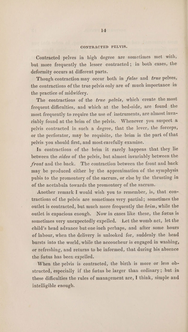 CONTRACTED PELVIS. Contracted pelves in high degree are sometimes met with, but more frequently the lesser contracted; in both cases, the deformity occurs at different parts. Though contraction may occur both in false and true pelves, the contractions of the true pelvis only are of much importance in the practice of midwifery. The contractions of the true pelvis, which create the most frequent difficulties, and which at the bed-side, are found the most frequently to require the use of instruments, are almost inva- riably found at the brim of the pelvis. Whenever you suspect a pelvis contracted in such a degree, that the lever, the forceps, or the perforator, may be requisite, the brim is the part of that pelvis you should first, and most carefully examine. In contractions of the brim it rarely happens that they lie between the sides of the pelvis, but almost invariably between the front and the back. The contraction between the front and back may be produced either by the approximation of the symphysis pubis to the promontory of the sacrum, or else by the thrusting in of the acetabula towards the promontory of the sacrum. Another remark I would wish you to remember, is, that con- tractions of the pelvis are sometimes very partial; sometimes the outlet is contracted, but much more frequently the brim, while the outlet is capacious enough. Now in cases like these, the foetus is sometimes very unexpectedly expelled. Let the womb act, let the child’s head advance but one inch perhaps, and after some hours of labour, when the delivery is unlooked for, suddenly the head bursts into the world, while the accoucheur is engaged in washing, or refreshing, and returns to be informed, that during his absence the foetus has beer expelled. When the pelvis is contracted, the birth is more or less ob- structed, especially if the foetus be larger than ordinary; but in these difficulties the rules of management are, I think, simple and intelligible enough. |