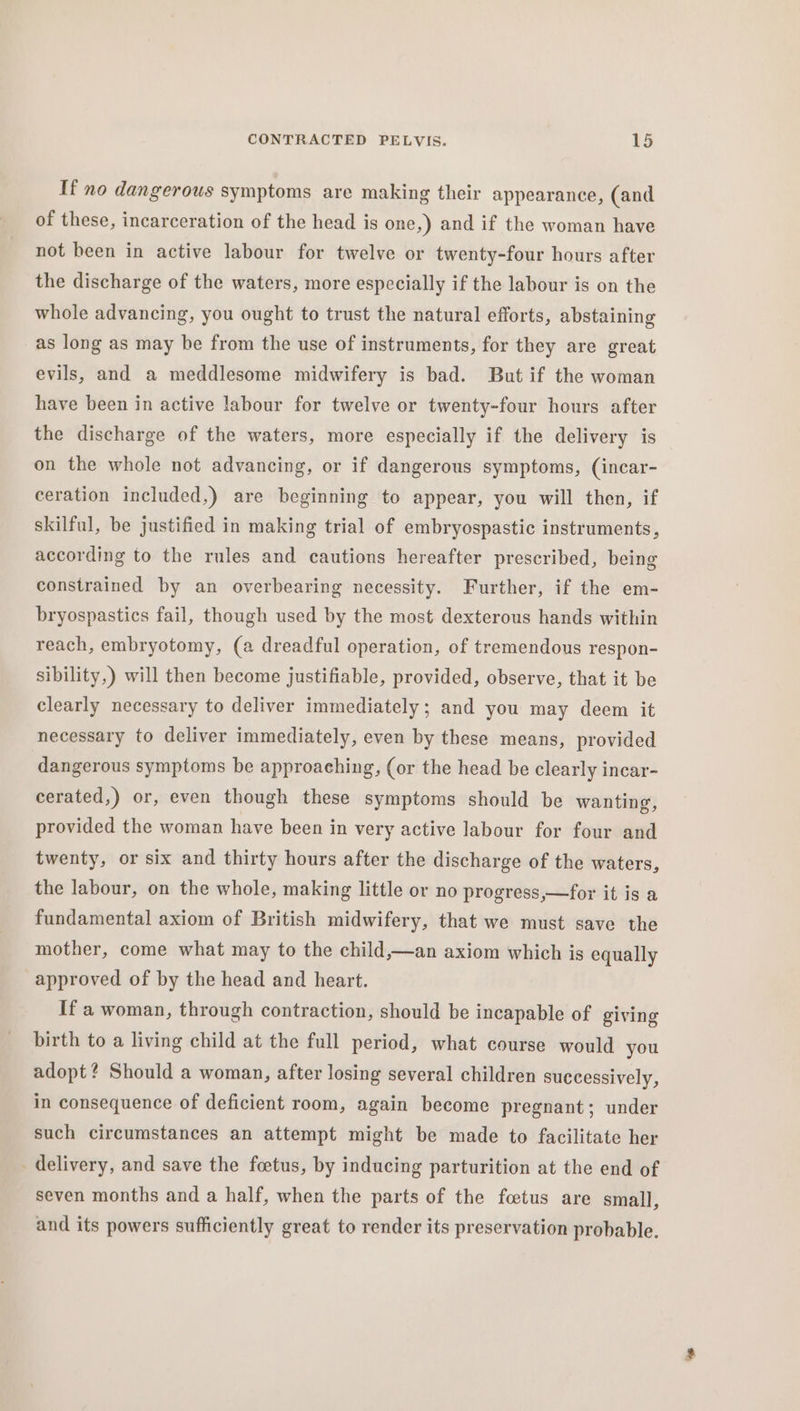 If no dangerous symptoms are making their appearance, (and of these, incarceration of the head is one,) and if the woman have not been in active labour for twelve or twenty-four hours after the discharge of the waters, more especially if the labour is on the whole advancing, you ought to trust the natural efforts, abstaining as long as may be from the use of instruments, for they are great evils, and a meddlesome midwifery is bad. But if the woman have been in active labour for twelve or twenty-four hours after the discharge of the waters, more especially if the delivery is on the whole not advancing, or if dangerous symptoms, (incar- ceration included,) are beginning to appear, you will then, if skilful, be justified in making trial of embryospastic instruments, according to the rules and cautions hereafter prescribed, being constrained by an overbearing necessity. Further, if the em- bryospastics fail, though used by the most dexterous hands within reach, embryotomy, (a dreadful operation, of tremendous respon- sibility,) will then become justifiable, provided, observe, that it be clearly necessary to deliver immediately; and you may deem it necessary to deliver immediately, even by these means, provided dangerous symptoms be approaching, (or the head be clearly incar- cerated,) or, even though these symptoms should be wanting, provided the woman have been in very active labour for four and twenty, or six and thirty hours after the discharge of the waters, the labour, on the whole, making little or no progress,—for it is a fundamental axiom of British midwifery, that we must save the mother, come what may to the child,—an axiom which is equally approved of by the head and heart. If a woman, through contraction, should be incapable of giving birth to a living child at the full period, what course would you adopt ¢ Should a woman, after losing several children successively, in consequence of deficient room, again become pregnant; under such circumstances an attempt might be made to facilitate her delivery, and save the foetus, by inducing parturition at the end of seven months and a half, when the parts of the foetus are small, and its powers sufficiently great to render its preservation probable.