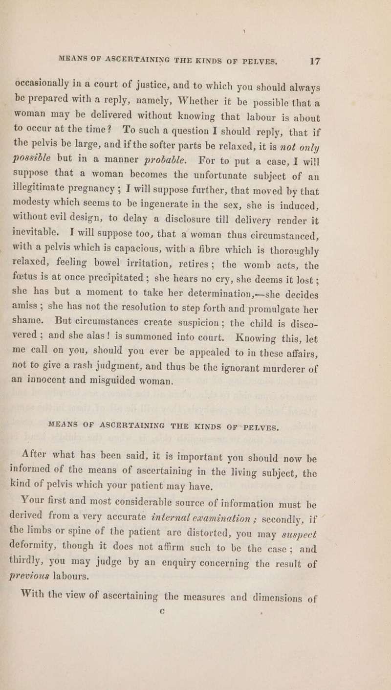 occasionally in a court of justice, and to which you should always be prepared with a reply, namely, Whether it be possible that a woman may be delivered without knowing that labour is about to occur at the time? To such a question I should reply, that if the pelvis be large, and if the softer parts be relaxed, it is not only possible but in a manner probable. For to put a case, I will Suppose that a woman becomes the unfortunate subject of an illegitimate pregnancy ; I will suppose further, that moved by that modesty which seems to be ingenerate in the sex, she is induced, without evil design, to delay a disclosure till delivery render it inevitable. I will suppose too, that a woman thus circumstanced, with a pelvis which is capacious, with a fibre which is thoroughly relaxed, feeling bowel irritation, retires; the womb acts, the foetus is at once precipitated ; she hears no cry, she deems it lost ; she has but a moment to take her determination,—she decides amiss ; she has not the resolution to step forth and promulgate her shame. But circumstances create suspicion; the child is disco- vered ; and she alas! is summoned into court. Knowing this, let me call on you, should you ever be appealed to in these affairs, not to give a rash judgment, and thus be the ignorant murderer of an innocent and misguided woman. | MEANS OF ASCERTAINING THE KINDS OF *PELVES. After what has been said, it is important you should now be informed of the means of ascertaining in the living subject, the kind of pelvis which your patient may have. Your first and most considerable source of information must he derived from a very accurate internal examination ; secondly, if the limbs or spine of the patient are distorted, you may suspect deformity, though it does not affirm such to be the case; and thirdly, you may judge by an enquiry concerning the result of previous labours. With the view of ascertaining the measures and dimensions of c