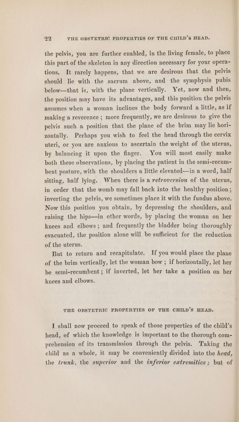 29 THE OBSTETRIC PROPERTIES OF THE CHILD’S HEAD. the pelvis, you are further enabled, in the living female, to place this part of the skeleton in any direction necessary for your opera- tions. It rarely happens, that we are desirous that the pelvis should lie with the sacrum above, and the symphysis pubis _ below—that is, with the plane vertically. Yet, now and then, the position may have its advantages, and this position the pelvis assumes when a woman inclines the body forward a little, as if making a reverence ; more frequently, we are desirous to give the pelvis such a position that the plane of the brim may lie hori- zontally. Perhaps you wish to feel the head through the cervix uteri, or you are anxious to ascertain the weight of the uterus, by balancing it upon the finger. You will most easily make both these observations, by placing the patient in the semi-recum- bent posture, with the shoulders a little elevated—in a word, half sitting, half lying. When there is a retroversion of the uterus, in order that the womb may fall back into the healthy position ; inverting the pelvis, we sometimes place it with the fundus above. Now this position you obtain, by depressing the shoulders, and raising the hips—in other words, by placing the woman on her knees and elbows; and frequently the bladder being thoroughly evacuated, the position alone will be sufficient for the reduction of the uterus. | But to return and recapitulate. If you would place the plane of the brim vertically, let the woman bow ; if horizontally, let her be semi-recumbent ; if inverted, let her take a position on her knees and elbows. THE OBSTETRIC PROPERTIES OF THE CHILD’S HEAD. I shall now proceed to speak of those properties of the child’s head, of which the knowledge is important to the thorough com- prehension of its transmission through the pelvis. Taking the child as a whole, it may be conveniently divided into the head, the trunk, the superior and the inferior extremities ; but of