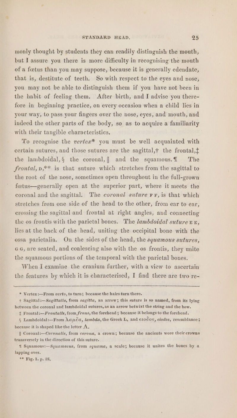 monly thought by students they can readily distinguish the mouth, but I assure you there is more difficulty in recognising the mouth of a foetus than you may suppose, because it is generally edendate, that is, destitute of teeth. So with respect to the eyes and nose, you may not be able to distinguish them if you have not been in the habit of feeling them. After birth, and I advise you there- fore in beginning practice, on every occasion when a child lies in your way, to pass your fingers over the nose, eyes, and mouth, and indeed the other parts of the body, so as to acquire a familiarity with their tangible characteristics. To recognise the vertex* you must be well acquainted with certain sutures, and those sutures are the sagittal,y the frontal, the lambdoidal,§ the coronal, \ and the squamous.@ The frontal, p,** is that suture which stretches from the sagittal to the root of the nose, sometimes open throughout in the full-grown feetus—generally open at the superior part, where it meets the coronal and the sagittal. ‘The coronal suture F¥, is that which stretches from one side of the head to the other, from ear to ear, crossing the sagittal and frontal at right angles, and connecting the os frontis with the parietal bones. The lambdoidal suture re, lies at the back of the head, uniting the occipital bone with the ossa parietalia. On the sides of the head, the sguamous sutures, GG, are seated, and coalescing also with the os frontis, they unite the squamous portions of the temporal with the parietal bones. When I examine the cranium further, with a view to ascertain the features by which it is characterised, I find there are two re- * Vertex:—From verio, to turn; because the hairs turn there. + Sagittal:—Sagittalis, from sagitta, an arrow; this suture is so named, from its lying between the coronal and lambdoidal sutures, as an arrow betwixt the string and the bow. } Frontal:—Frontalés, from frons, the forehead ; because it belongs to the forehead. § Lambdoidal:—From Napa, lambda, the Greek L, and €10008, eiodos, resemblance 3 because it is shaped like the letter A. || Coronal:—Coronalis, from corona, a crown; because the ancients wore their crowns transversely in the direction of this suture. { Squamous:—Squamosus, from squama, a scale; because it unites the bones by a lapping over. ** Vig. 1. p. 23,