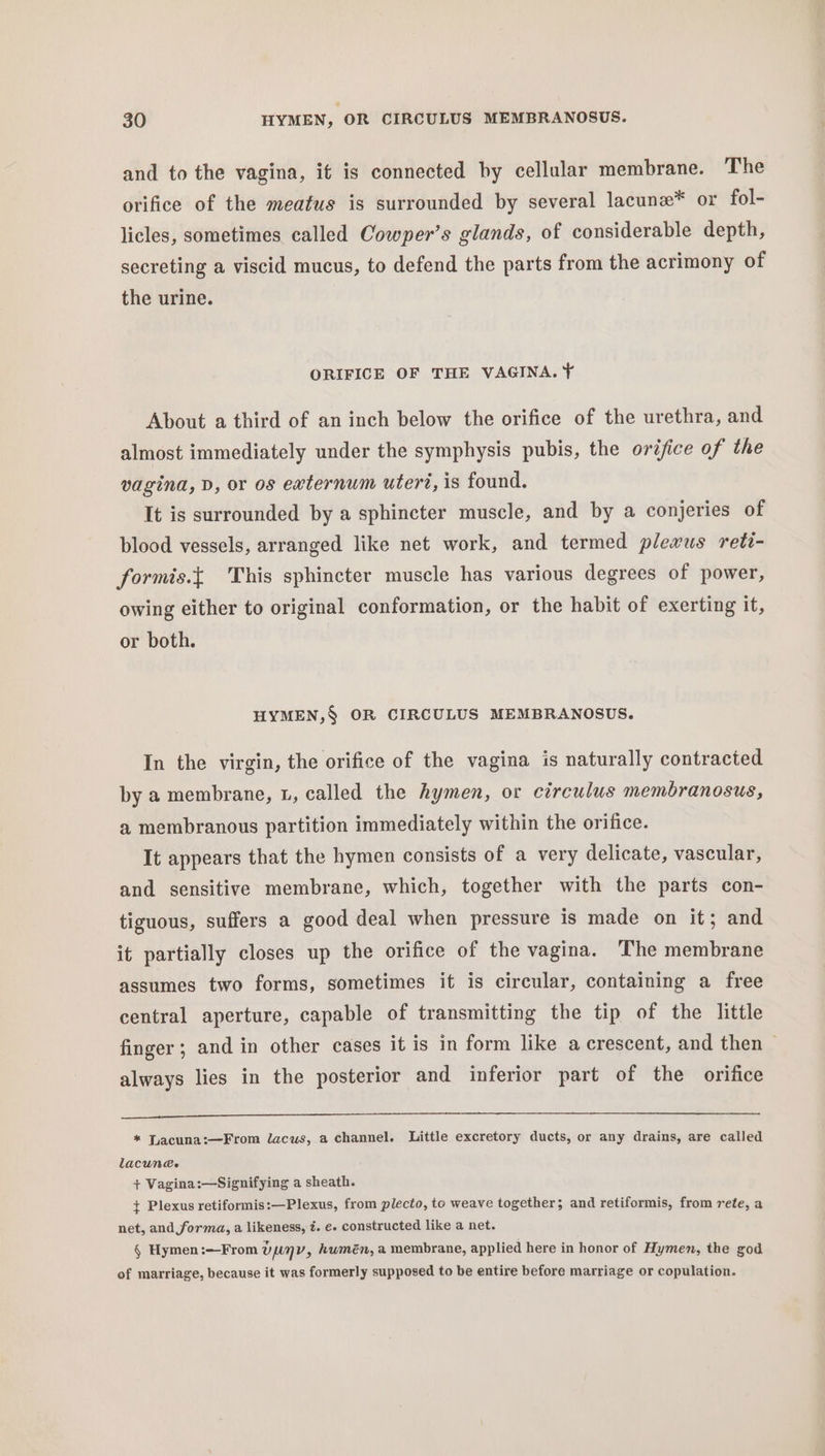 and to the vagina, if is connected by cellular membrane. The orifice of the meatus is surrounded by several lacune* or fol- licles, sometimes called Cowper’s glands, of considerable depth, secreting a viscid mucus, to defend the parts from the acrimony of the urine. ORIFICE OF THE VAGINA. ¥ About a third of an inch below the orifice of the urethra, and almost immediately under the symphysis pubis, the oréjice of the vagina, D, or os externum uteri, is found. It is surrounded by a sphincter muscle, and by a conjeries of blood vessels, arranged like net work, and termed plexus reti- formis.{ This sphincter muscle has various degrees of power, owing either to original conformation, or the habit of exerting it, or both. HYMEN,§ OR CIRCULUS MEMBRANOSUS. In the virgin, the orifice of the vagina is naturally contracted by a membrane, L, called the hymen, or circulus membranosus, a membranous partition immediately within the orifice. It appears that the hymen consists of a very delicate, vascular, and sensitive membrane, which, together with the parts con- tiguous, suffers a good deal when pressure is made on it; and it partially closes up the orifice of the vagina. ‘The membrane assumes two forms, sometimes it is circular, containing a free central aperture, capable of transmitting the tip of the little finger; and in other cases it is in form like a crescent, and then — always lies in the posterior and inferior part of the orifice * Tacuna:—From lacus, a channel. Little excretory ducts, or any drains, are called lacun@e + Vagina:—Signifying a sheath. + Plexus retiformis:—Plexus, from plecto, to weave together; and retiformis, from rete, a net, and forma, a likeness, é. e. constructed like a net. § Hymen:—From UENV, humén, a membrane, applied here in honor of Hymen, the god of marriage, because it was formerly supposed to be entire before marriage or copulation.