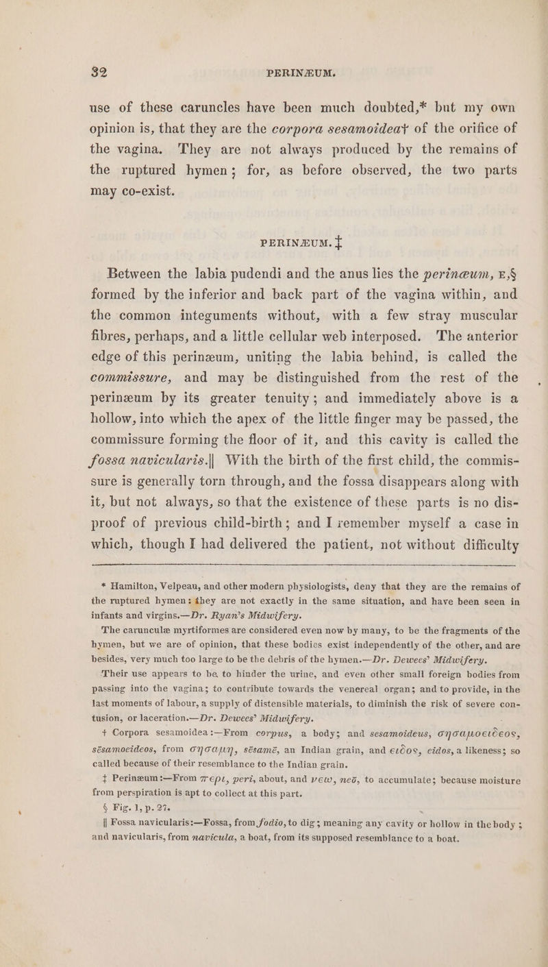 use of these caruncles have been much doubted,* but my own opinion is, that they are the corpora sesamoideat of the orifice of the vagina. ‘They are not always produced by the remains of the ruptured hymen; for, as before observed, the two parts may co-exist. PERINEUM. } Between the labia pudendi and the anus lies the perineum, E,§ formed by the inferior and back part of the vagina within, and the common integuments without, with a few stray muscular fibres, perhaps, and a little cellular web interposed. 'The anterior edge of this perineum, uniting the labia behind, is called the commissure, and may be distinguished from the rest of the perineum by its greater tenuity; and immediately above is a hollow, into which the apex of the little finger may be passed, the commissure forming the floor of it, and this cavity is called the fossa navicularis.|| With the birth of the first child, the commis- sure is generally torn through, and the fossa disappears along with it, but not always, so that the existence of these parts is no dis- proof of previous child-birth; and I remember myself a case in which, though I had delivered the patient, not without difficulty * Hamilton, Velpeau, and other modern physiologists, deny that they are the remains of the ruptured hymen: ¢hey are not exactly in the same situation, and have been seen in infants and virgins.—Dr. Ryan’s Midwifery. The caruncule myrtiformes are considered even now by many, to be the fragments of the hymen, but we are of opinion, that these bodies exist independently of the other, and are besides, very much too large to be the debris of the hymen.—Dr. Dewees’ Midwifery. Their use appears to be to hinder the urine, and even other small foreign bodies from passing into the vagina; to contribute towards the venereal organ; and to provide, in the last moments of labour, a supply of distensible materials, to diminish the risk of severe con- tusion, or laceration.—Dr. Dewees’ Midwifery. . + Corpora sesamoidea:—From corpus, a body; and sesamoideus, ONTAMOELOEOS, sésamoeideos, from ONTAaAUY, sésamé, an Indian grain, and €l008, eidos, a likeness; so called because of their resemblance to the Indian grain. ¢ Perineum:—From 7rept, peri, about, and yew, ned, to accumulate; because moisture from perspiration is apt to collect at this part. § Fig. 1, p. 27. ~ || Fossa navicularis:—Fossa, from fodio, to dig; meaning any cavity or hollow in the body 3 and navicularis, from navicula, a boat, from its supposed resemblance to a boat.