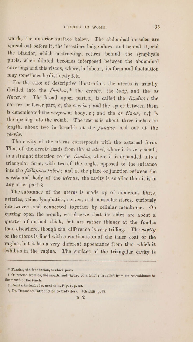 wards, the anterior surface below. The abdominal muscles are spread out before it, the intestines lodge above and behind it, and the bladder, which contracting, retires behind the symphysis pubis, when dilated becomes interposed between the abdominal coverings and this viscus, where, in labour, its form and fluctuation may sometimes be distinctly felt. _ For the sake of descriptive illustration, the uterus is usually divided into the fundus,* the cervix, the body, and the os tince.¥ The broad upper part,s, is called the fundus ; the narrow or lower part, c, the cerviv ; and the space between them is denominated the corpus or body, p; and the os tince, E,{ is the opening into the womb. The uterus is about three inches in length, about two in breadth at the fundus, and one at the CErvie. The cavity of the uterus corresponds with the external form. That of the cerviw leads from the os utert, where it is very small, in a straight direction to the fundus, where it is expanded into a triangular form, with two of the angles opposed to the entrance into the fallopian tubes ; and at the place of junction between the cervie and body of the uterus, the cavity is smaller than it is in any other part. § | The substance of the uterus is made up of numerous fibres, arteries, veins, lymphatics, nerves, and muscular fibres, curiously interwoven and connected together by cellular membrane. On cutting open the womb, we observe that its sides are about a quarter of aninch thick, but are rather thinner at the fundus than elsewhere, though the difference is very trifling. The cavity of the uterus is lined with a continuation of the inner coat of the vagina, but it has a very different appearance from that which it exhibits in the vagina. The surface of the triangular cavity is * Fundus, the foundation, or chief part. + Os tince; from os, the mouth, and tince, of a tench; socalled from its resemblance to the mouth of the tench. t Read &amp; instead of B, next to K, Fig. 1, p. 33. § Dr. Denman’s Introduction to Midwifery. 6th Edit. p. 38. peg