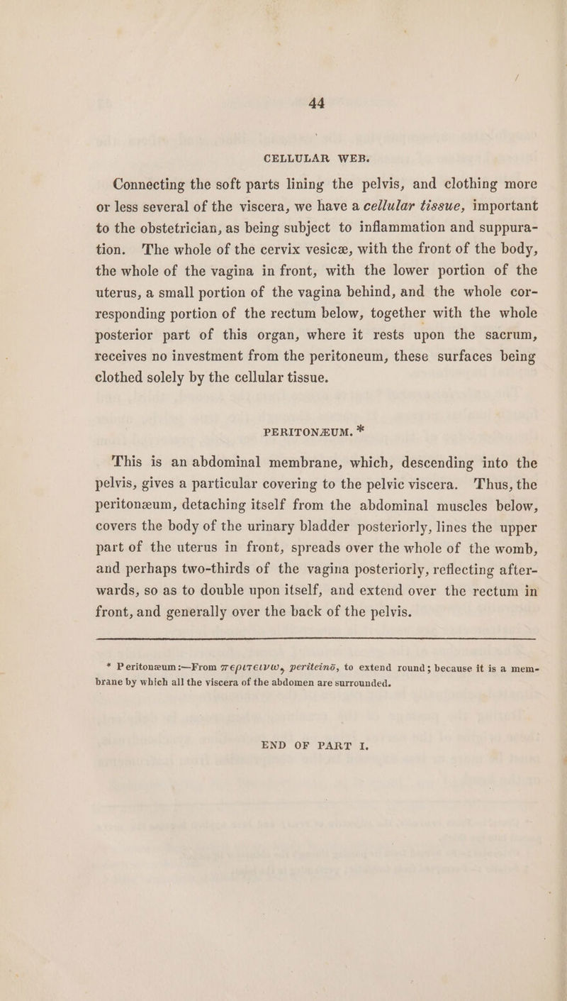CELLULAR WEB. Connecting the soft parts lining the pelvis, and clothing more or less several of the viscera, we have a cellular tissue, important to the obstetrician, as being subject to inflammation and suppura- tion. 'The whole of the cervix vesice, with the front of the body, the whole of the vagina in front, with the lower portion of the uterus, a small portion of the vagina behind, and the whole cor- responding portion of the rectum below, together with the whole posterior part of this organ, where it rests upon the sacrum, receives no investment from the peritoneum, these surfaces being clothed solely by the cellular tissue. PERITONEUM. * This is an abdominal membrane, which, descending into the pelvis, gives a particular covering to the pelvic viscera. 'Thus, the peritoneum, detaching itself from the abdominal muscles below, covers the body of the urinary bladder posteriorly, lines the upper part of the uterus in front, spreads over the whole of the womb, and perhaps two-thirds of the vagina posteriorly, reflecting after- wards, so as to double upon itself, and extend over the rectum in front, and generally over the back of the pelvis. * Peritoneum:—From 7 eplTElyW, periteind, to extend round; because it is a mem- brane by which all the viscera of the abdomen are surrounded. END OF PART I,