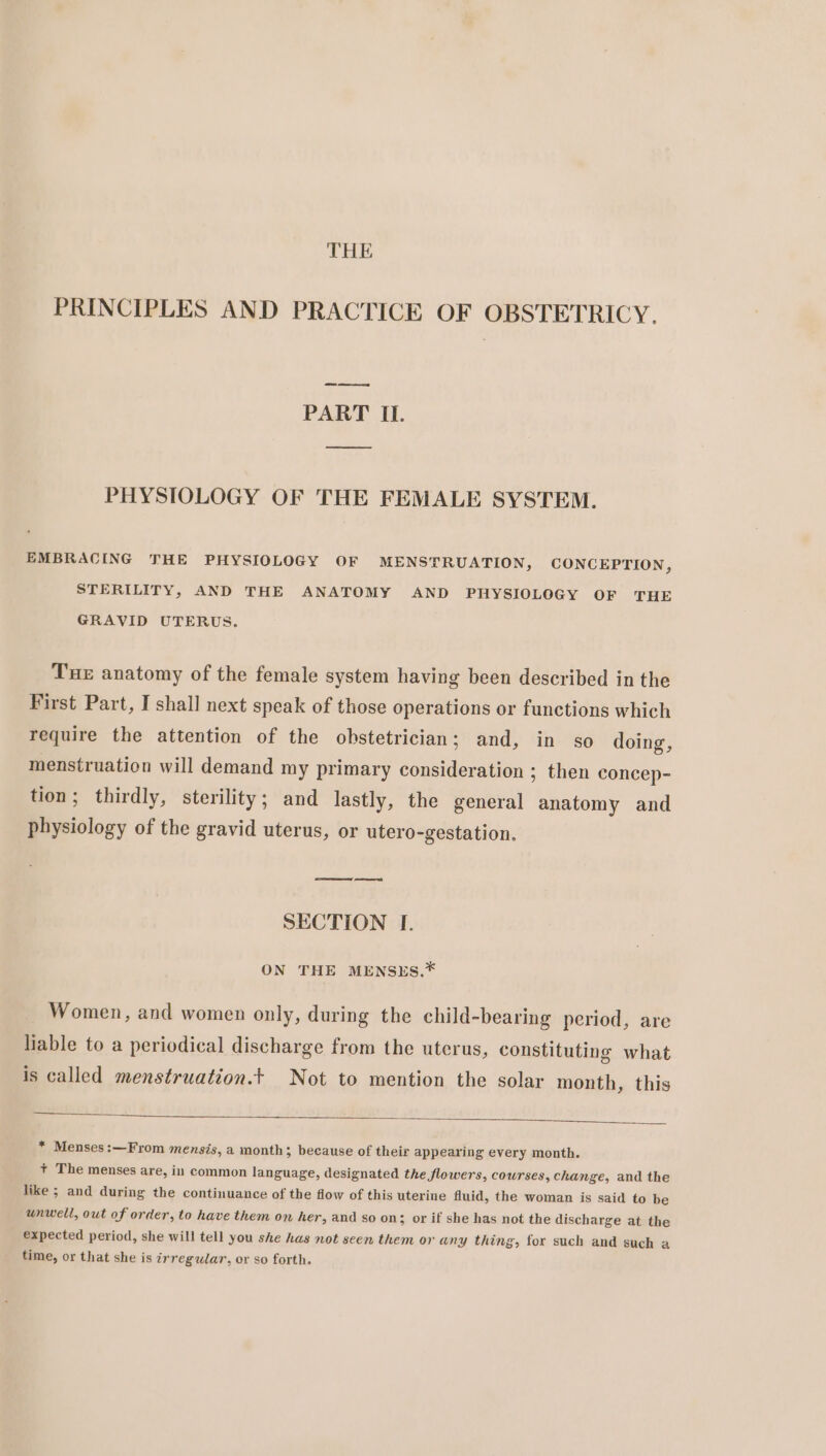 PRINCIPLES AND PRACTICE OF OBSTETRICY. oe eee PART IL. PHYSIOLOGY OF THE FEMALE SYSTEM. EMBRACING THE PHYSIOLOGY OF MENSTRUATION, CONCEPTION, STERILITY, AND THE ANATOMY AND PHYSIOLOGY OF THE GRAVID UTERUS. Tue anatomy of the female system having been described in the First Part, I shall next speak of those operations or functions which require the attention of the obstetrician; and, in so doing, menstruation will demand my primary consideration ; then concep- tion; thirdly, sterility; and lastly, the general anatomy and physiology of the gravid uterus, or utero-gestation. SECTION I. ON THE MENSES.* Women, and women only, during the child-bearing period, are liable to a periodical discharge from the uterus, constituting what is called menstruation.t Not to mention the solar month, this * Menses:—From mensis, a month; because of their appearing every month. + The menses are, in common language, designated the flowers, courses, change, and the like ; and during the continuance of the flow of this uterine fluid, the woman is said to be unwell, out of order, to have them on her, and so on; or if she has not the discharge at the expected period, she will tell you she has not seen them or any thing, for such and such a time, or that she is irregular, or so forth.