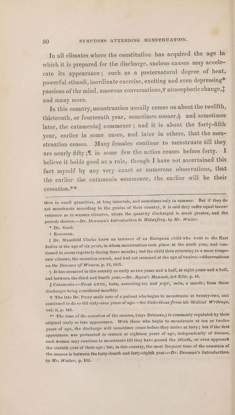 In all climates where the constitution has acquired the age in which it is prepared for the discharge, various causes may accele- rate its appearance; such as a preternatural degree of heat, powerful stimuli, inordinate exercise, exciting and even depressing* passions of the mind, amorous conver sations,¥ atmospheric change, and many more. In this country, menstruation usually comes on about the twelfth, thirteenth, or fourteenth year, sometimes sooner,§ and sometimes later, the catamenia|| commence ; and it is about the forty-fifth year, earlier in some cases, and later in others, that the men- struation ceases. Many females continue to menstruate till they are nearly fifty; in some few the action ceases before forty. I believe it holds good as a rule, though I have not ascertained this fact myself by any very exact or numerous observations, that the earlier the catamenia commence, the earlier will be their cessation.** Pee ee er eee Ti Gh ee then in small quantities, at long intervals, and sometimes only insummer. But if they do not menstruate according to the genius of their country, it is said they suffer equal incon- venience as in warmer climates, where the quantity discharged is much greater, and the periods shorter.—Dr. Denman’s Introduction to Midwifery, by Mr. Waller. * Dr. Good. + Rousseau. ¢ Dr. Mansfield Clarke knew an instance of an European child who went to the East Indies at the age of six years, in whom menstruation took place at the ninth year, and con- tinued to occur regularly during three months; but the child then returning to a more tempe- rate climate, the secretion ceased, and had not returned at the age of twelve.—Observations on the Diseases of Women, p. 12, 1821. § It has occurred in this country as early as two years and a half, at eight years and a half, and between the third and fourth year.—Dr. Ryan’s Manual, 3rd. Edit. p. 41. | Catamenia :—From Kata, kata, according to; and NV, mén, a month; from these discharges being considered monthly. q The late Dr. Parry made note of a patient who began to menstruate at twenty-two, and continued to do so till sixty-nine years of age.— See Collections from his Medical Writings, vol. ii, p. 541. ** The time of the cessation of the menses, (says Denman,) is commonly regulated by their original early or late appearance. With those who begin to menstruate at ten or twelve years of age, the discharge will sometimes cease before they arrive at forty; but if the first appearance was protracted to sixteen or eighteen years of age, independently of disease, such women may continue to menstruate till they have passed the fiftieth, or even approach the sixtieth year of their age; but, in this country, the most frequent time of the cessation of the menses is between the forty-fourth and forty-cighth year.--Dr. Denman’s Introduction, by Mr. Waller, p. 102.