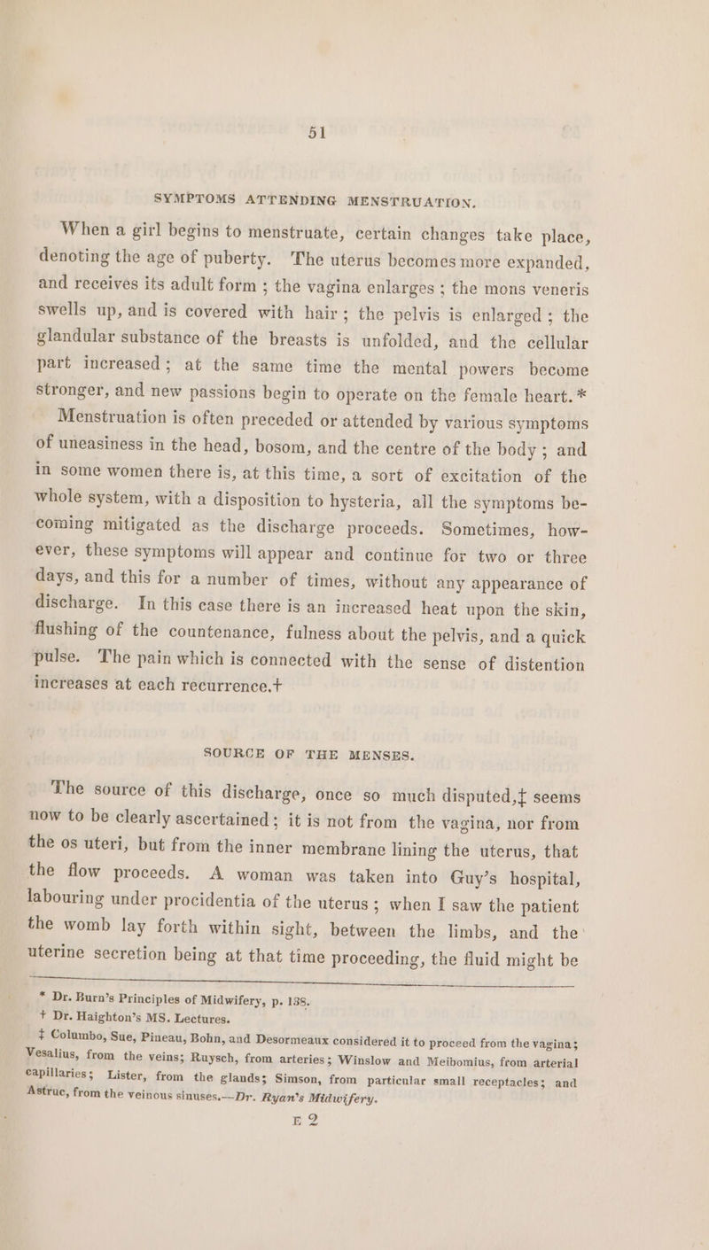 | SYMPTOMS ATTENDING MENSTRUATION. When a girl begins to menstruate, certain changes take place, denoting the age of puberty. The uterus becomes more expanded, and receives its adult form ; the vagina enlarges ; the mons veneris swells up, and is covered with hair; the pelvis is enlarged ; the glandular substance of the breasts is unfolded, and the cellular part increased; at the same time the mental powers become stronger, and new passions begin to operate on the female heart. * Menstruation is often preceded or attended by various symptoms of uneasiness in the head, bosom, and the centre of the body ; and in some women there is, at this time, a sort of excitation of the whole system, with a disposition to hysteria, all the symptoms be- coming mitigated as the discharge proceeds. Sometimes, how- ever, these symptoms will appear and continue for two or three days, and this for a number of times, without any appearance of discharge. In this case there is an increased heat upon the skin, flushing of the countenance, fulness about the pelvis, and a quick pulse. The pain which is connected with the sense of distention increases at each recurrence.t SOURCE OF THE MENSES. The source of this discharge, once so much disputed,{ seems now to be clearly ascertained; it is not from the vagina, nor from the os uteri, but from the inner membrane lining the uterus, that the flow proceeds. A woman was taken into Guy’s hospital, labouring under procidentia of the uterus ; when I saw the patient the womb lay forth within sight, between the limbs, and the: uterine secretion being at that time proceeding, the fluid might be erat cers ee ets eed nel fae, * Dr. Burn’s Principles of Midwifery, p. 138. + Dr. Haighton’s MS. Lectures. ¢ Columbo, Sue, Pineau, Bohn, and Desormeaux considered it to proceed from the vagina; Vesalius, from the veins; Ruysch, from arteries; Winslow and Meibomius, from arterial capillaries; Lister, from the glands; Simson, from particular small receptacles; and Astruc, from the veinous sinuses.—-Dr. Ryan’s Midwifery. EB?