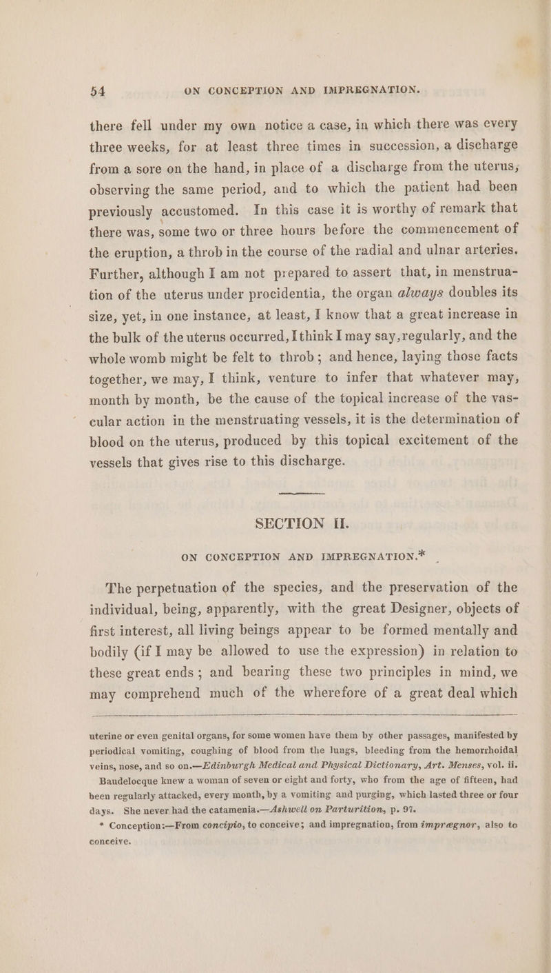 there fell under my own notice a case, in which there was every three weeks, for at least three times in succession, a discharge from a sore on the hand, in place of a discharge from the uterus, observing the same period, and to which the patient had been previously accustomed. In this case it is worthy of remark that there was, some two or three hours before the commencement of the eruption, a throb in the course of the radial and ulnar arteries, Further, although I am not prepared to assert that, in menstrua- tion of the uterus under procidentia, the organ always doubles its size, yet, in one instance, at least, I know that a great increase in the bulk of the uterus occurred, [think I may say,regularly, and the whole womb might be felt to throb; and hence, laying those facts together, we may, I think, venture to infer that whatever may, month by month, be the cause of the topical increase of the vas- cular action in the menstruating vessels, it is the determination of blood on the uterus, produced by this topical excitement of the vessels that gives rise to this discharge. SECTION If. ON CONCEPTION AND IMPREGNATION.* The perpetuation of the species, and the preservation of the individual, being, apparently, with the great Designer, objects of first interest, all living beings appear to be formed mentally and bodily (if I may be allowed to use the expression) in relation to these great ends; and bearing these two principles in mind, we may comprehend much of the wherefore of a great deal which uterine or even genital organs, for some women have them by other passages, manifested by periodical vomiting, coughing of blood from the lungs, bleeding from the hemorrhoidal veins, nose, and so on.—Edinburgh Medical and Physical Dictionary, Art. Menses, vol. ii, Baudelocque knew a woman of seven or eight and forty, who from the age of fifteen, had been regularly attacked, every month, by a vomiting and purging, which lasted three or four days. She never had the catamenia.—Ashwell on Parturition, p. 9%. * Conception:—From concipio, to conceive; and impregnation, from impregnor, also to conceive.