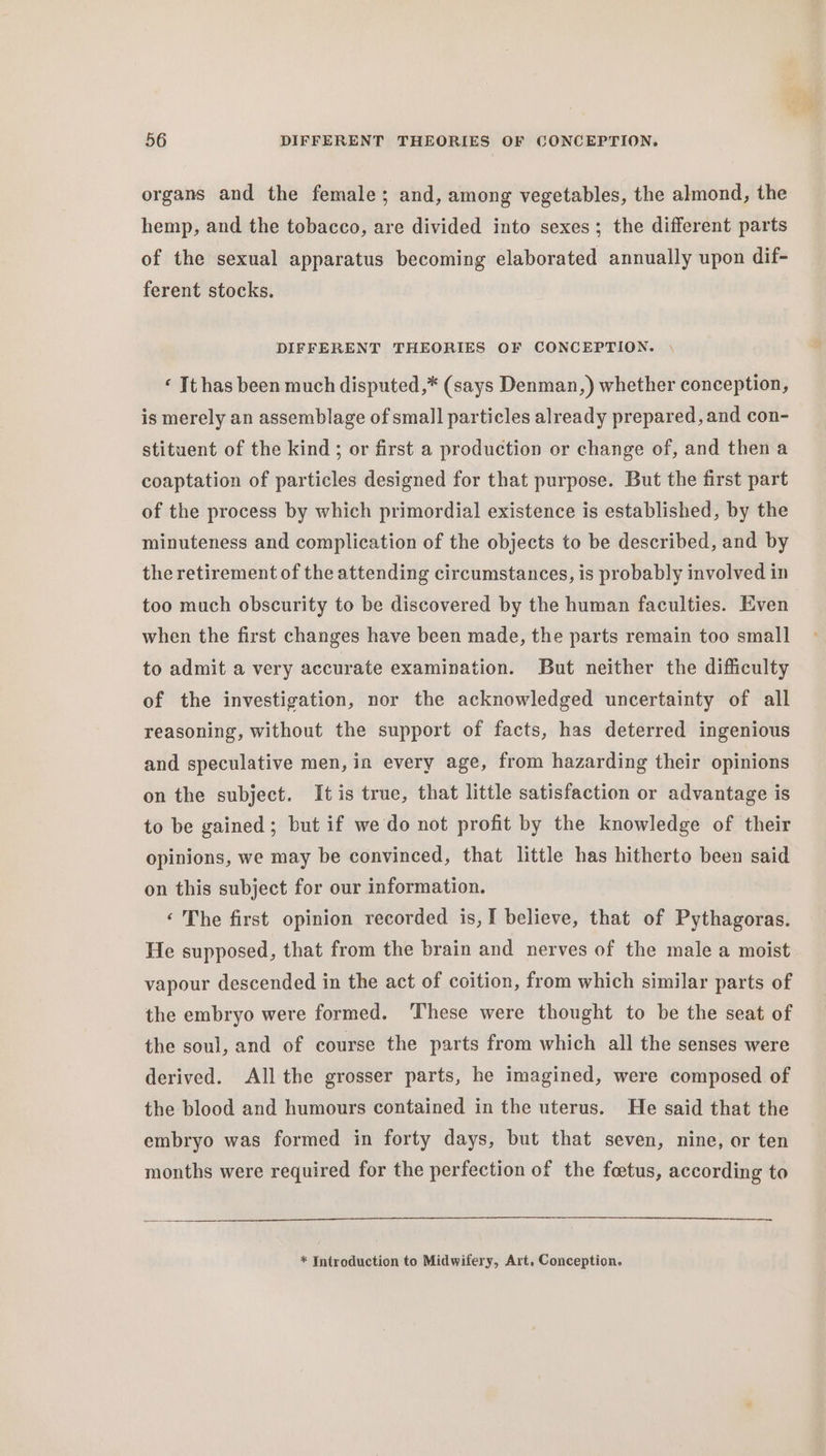 organs and the female; and, among vegetables, the almond, the hemp, and the tobacco, are divided into sexes; the different parts of the sexual apparatus becoming elaborated annually upon dif- ferent stocks. DIFFERENT THEORIES OF CONCEPTION. | ‘ It has been much disputed,* (says Denman,) whether conception, is merely an assemblage of small particles already prepared, and con- stituent of the kind; or first a production or change of, and then a coaptation of particles designed for that purpose. But the first part of the process by which primordial existence is established, by the minuteness and complication of the objects to be described, and by the retirement of the attending circumstances, is probably involved in too much obscurity to be discovered by the human faculties. Even when the first changes have been made, the parts remain too small to admit a very accurate examination. But neither the difficulty of the investigation, nor the acknowledged uncertainty of all reasoning, without the support of facts, has deterred ingenious and speculative men, in every age, from hazarding their opinions on the subject. Itis true, that little satisfaction or advantage is to be gained; but if we do not profit by the knowledge of their opinions, we may be convinced, that little has hitherto been said on this subject for our information. ‘ The first opinion recorded is,I believe, that of Pythagoras. He supposed, that from the brain and nerves of the male a moist vapour descended in the act of coition, from which similar parts of the embryo were formed. ‘These were thought to be the seat of the soul, and of course the parts from which all the senses were derived. All the grosser parts, he imagined, were composed of the blood and humours contained in the uterus. He said that the embryo was formed in forty days, but that seven, nine, or ten months were required for the perfection of the foetus, according to * Introduction to Midwifery, Art, Conception.