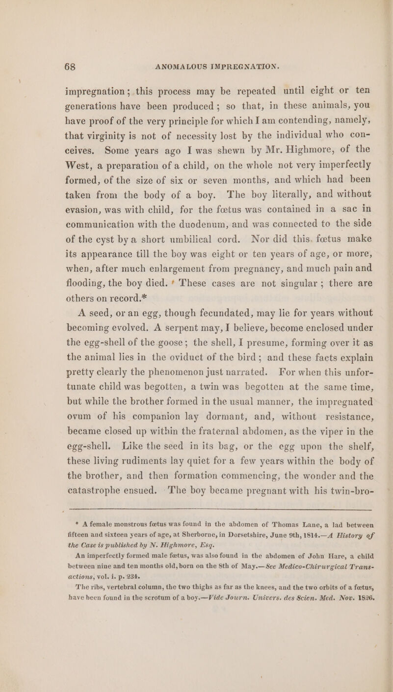 impregnation; this process may be repeated until eight or ten generations have been produced ; so that, in these animals, you have proof of the very principle for which I am contending, namely, that virginity is not of necessity lost by the individual who con- ceives. Some years ago I was shewn by Mr. Highmore, of the West, a preparation of a child, on the whole not very imperfectly formed, of the size of six or seven months, and which had been taken from the body of a boy. The boy literally, and without evasion, was with child, for the foetus was contained in a sac in communication with the duodenum, and was connected to the side of the cyst by a short umbilical cord. Nor did this. foetus make its appearance till the boy was eight or ten years of age, or more, when, after much enlargement from pregnancy, and much pain and flooding, the boy died. * These cases are not singular; there are others on record.* A seed, or an egg, though fecundated, may lie for years without becoming evolved. A serpent may, I believe, become enclosed under the egg-shell of the goose; the shell, I presume, forming over it as the animal lies in the oviduct of the bird; and these facts explain pretty clearly the phenomenon just narrated. For when this unfor- tunate child was begotten, a twin was begotten at the same time, but while the brother formed in the usual manner, the impregnated ovum of his companion lay dormant, and, without resistance, became closed up within the fraternal abdomen, as the viper in the egg-shell. Like the seed in its bag, or the egg upon the shelf, these living rudiments lay quiet for a few years within the body of the brother, and then formation commencing, the wonder and the catastrophe ensued. ~The boy became pregnant with his twin-bro- * A female monstrous foetus was found in the abdomen of Thomas Lane, a lad between fifteen and sixteen years of age, at Sherborne, in Dorsetshire, June 9th, 1814.—A History of the Case is published by N. Highmore, Esq. An imperfectly formed male fetus, was also found in the abdomen of John Hare, a child between nine and ten months old, born on the 8th of May.— See Medico-Chirurgical Trans- actions, Vol. i. p. 234. The ribs, vertebral column, the two thighs as far as the knees, and the two orbits of a foetus, have been found in the scrotum of a boy.—-Vide Journ. Univers. des Scien. Med. Nov. 1826. “a