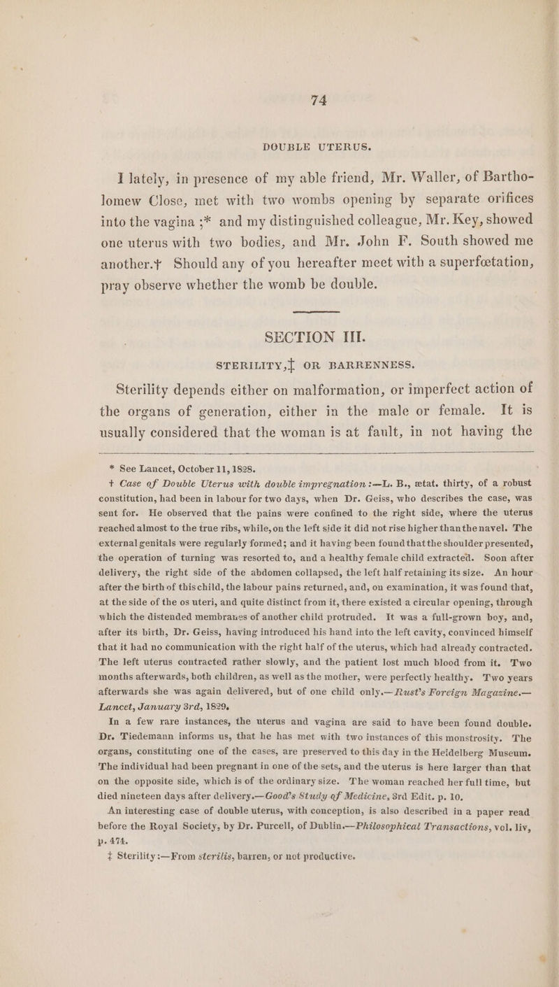 DCGUBLE UTERUS. I lately, in presence of my able friend, Mr. Waller, of Bartho- lomew Close, met with two wombs opening by separate orifices into the vagina ;* and my distinguished colleague, Mr. Key, showed one uterus with two bodies, and Mr. John F. South showed me another.¥ Should any of you hereafter meet with a superfeetation, pray observe whether the womb be double. SECTION III. STERILITY,{ OR BARRENNESS. Sterility depends either on malformation, or imperfect action of the organs of generation, either in the male or female. It is usually considered that the woman is at fault, in not having the * See Lancet, October 11, 1828. + Case of Double Uterus with double impregnation :—L. B., etat. thirty, of a robust constitution, had been in labour for two days, when Dr. Geiss, who describes the case, was sent for. He observed that the pains were confined to the right side, where the uterus reached almost to the true ribs, while, on the left side it did not rise higher thanthenavel. The external genitals were regularly formed; and it having been found that the shoulder presented, the operation of turning was resorted to, and a healthy female child extracted. Soon after delivery, the right side of the abdomen collapsed, the left half retaining its size. An hour after the birth of this child, the labour pains returned, and, on examination, it was found that, at the side of the os uteri, and quite distinct from it, there existed a circular opening, through which the distended membranes of another child protruded. It was a full-grown boy, and, after its birth, Dr. Geiss, having introduced his hand into the left cavity, convinced himself that it had no communication with the right half of the uterus, which had already contracted. The left uterus contracted rather slowly, and the patient lost much blood from it. Two months afterwards, both children, as well as the mother, were perfectly healthy. Two years afterwards she was again delivered, but of one child only.— Rust’s Foreign Magazine.— Lancet, January 3rd, 1829. In a few rare instances, the uterus and vagina are said to have been found double. Dr. Tiedemann informs us, that he has met with two instances of this monstrosity. The organs, constituting one of the cases, are preserved to this day in the Heidelberg Museum. The individual had been pregnant in one of the sets, and the uterus is here larger than that on the opposite side, which is of the ordinary size. The woman reached her full time, but died nineteen days after delivery.—Good’s Study of Medicine, 3rd Edit. p. 10. An interesting case of double uterus, with conception, is also described in a paper read before the Royal Society, by Dr. Purcell, of Dublin.-Philosophical Transactions, vol. liv, pe 474. { Sterility :—From sterilis, barren, or not productive.