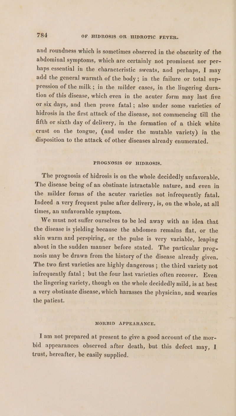 and roundness which is sometimes observed in the obscurity of the abdominal symptoms, which are certainly not prominent nor per- haps essential in the characteristic sweats, and perhaps, I may add the general warmth of the body; in the failure or total sup- pression of the milk; in the milder cases, in the lingering dura- tion of this disease, which even in the acuter form may last five or six days, and then prove fatal; also under some varieties of hidrosis in the first attack of the disease, not commencing till the fifth or sixth day of delivery, in the formation of a thick white crust on the tongue, (and under the mutable variety) in the disposition to the attack of other diseases already enumerated. PROGNOSIS OF HIDROSIS. The prognosis of hidrosis is on the whole decidedly unfavorable. The disease being of an obstinate intractable nature, and even in the milder forms of the acuter varieties not infrequently fatal. Indeed a very frequent pulse after delivery, is, on the whole, at all times, an unfavorable symptom. We must not suffer ourselves to be led away with an idea that the disease is yielding because the abdomen remains flat, or the skin warm and perspiring, or the pulse is very variable, leaping about in the sudden manner before stated, The particular prog- nosis may be drawn from the history of the disease already given. The two first varieties are highly dangerous; the third variety not infrequently fatal ; but the four last varieties often recover. Even the lingering variety, though on the whole decidedly mild, is at best a very obstinate disease, which harasses the physician, and wearies the patient. MORBID APPEARANCE. Iam not prepared at present to give a good account of the mor- bid appearances observed after death, but this defect may, I trust, hereafter, be easily supplied.