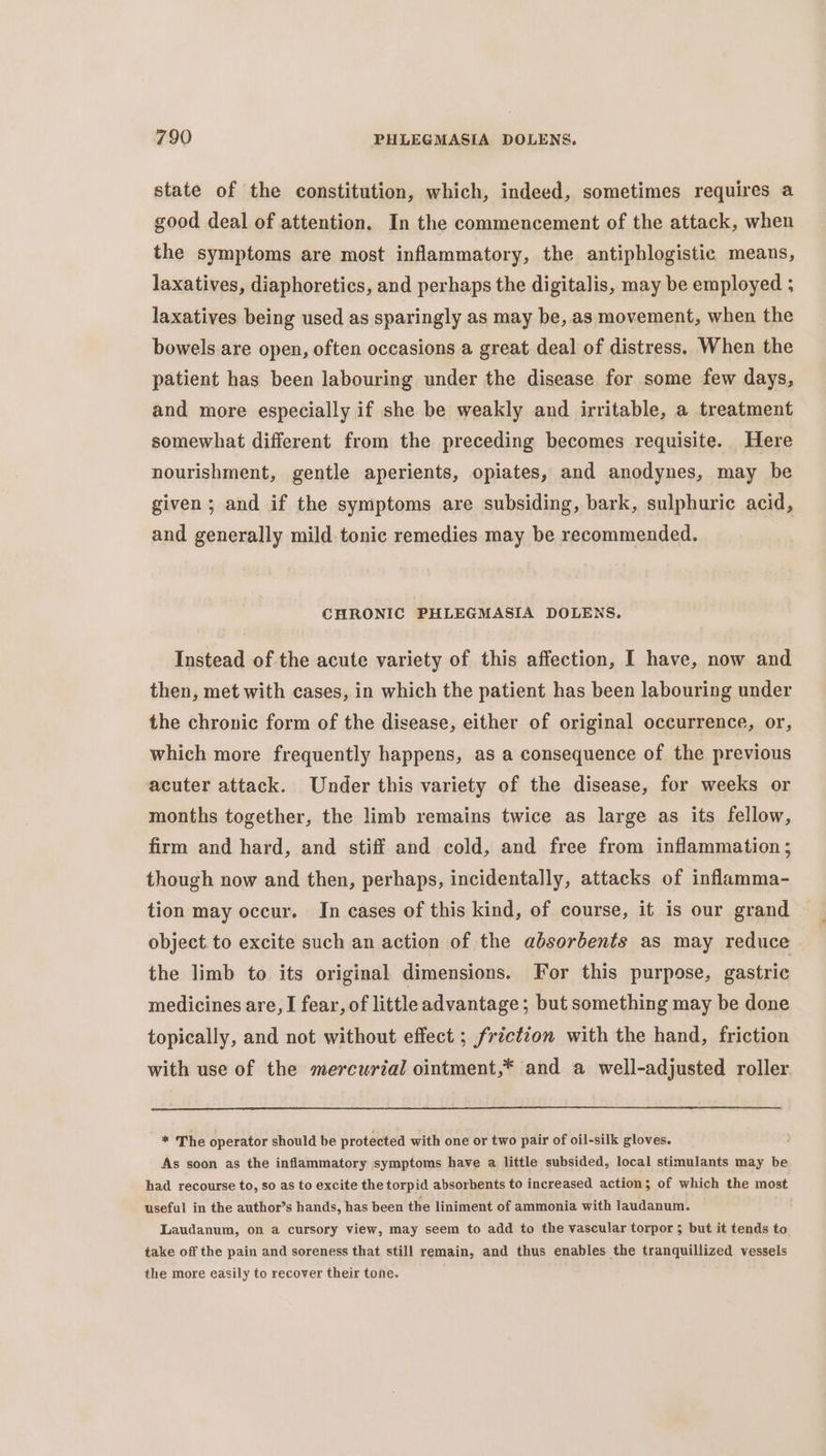 state of the constitution, which, indeed, sometimes requires a good deal of attention. In the commencement of the attack, when the symptoms are most inflammatory, the antiphlogistic means, laxatives, diaphoretics, and perhaps the digitalis, may be employed ; laxatives being used as sparingly as may be, as movement, when the bowels are open, often occasions a great deal of distress. When the patient has been labouring under the disease for some few days, and more especially if she be weakly and irritable, a treatment somewhat diferent from the preceding becomes requisite. Here nourishment, gentle aperients, opiates, and anodynes, may be given; and if the symptoms are subsiding, bark, sulphuric acid, and generally mild tonic remedies may be recommended. CHRONIC PHLEGMASIA DOLENS. Instead of the acute variety of this affection, I have, now and then, met with cases, in which the patient has been labouring under the chronic form of the disease, either of original occurrence, or, which more frequently happens, as a consequence of the previous acuter attack. Under this variety of the disease, for weeks or months together, the limb remains twice as large as its fellow, firm and hard, and stiff and cold, and free from inflammation ; though now and then, perhaps, incidentally, attacks of inflamma- tion may occur. In cases of this kind, of course, it is our grand object.to excite such an action of the absorbents as may reduce the limb to its original dimensions. For this purpose, gastric medicines are, I fear, of littleadvantage; but something may be done topically, and not without effect ; friction with the hand, friction with use of the mercurial ointment,* and a well-adjusted roller * The operator should be protected with one or two pair of oil-silk gloves. As soon as the inflammatory symptoms have a little subsided, local stimulants may be had recourse to, so as to excite the torpid absorbents to increased action; of which the most useful in the author’s hands, has been the liniment of ammonia with laudanum. Laudanum, on a cursory view, may seem to add to the vascular torpor 5 but it tends to take off the pain and soreness that still remain, and thus enables the tranquillized vessels the more easily to recover their tone.