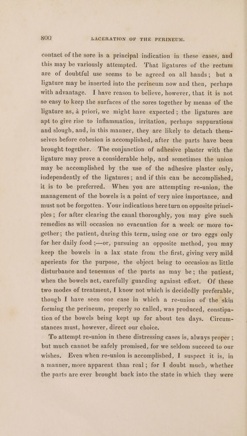 contact of the sore is a principal indication in these cases, and this may be variously attempted. That ligatures of the rectum are of doubtful use seems to be agreed on all hands; but a ligature may be inserted into the perineum now and then, perhaps with advantage. I have reason to believe, however, that it is not so easy to keep the surfaces of the sores together by means of the ligature as, a priori, we might have expected ; the ligatures are apt to give rise to inflammation, irritation, perhaps suppurations and slough, and, in this manner, they are likely to detach them- selves before cohesion is accomplished, after the parts have been brought together. The conjunction of adhesive plaster with the ligature may prove a considerable help, and sometimes the union may be accomplished by the use of the adhesive plaster only, independently of the ligatures; and if this can be accomplished, it is to be preferred. When you are attempting re-union, the management of the bowels is a point of very nice importance, and must not be forgotten. Your indications here turn on opposite princi- ples; for after clearing the canal thoroughly, you may give such remedies as will occasion no evacuation for a week or more to- gether; the patient, during this term, using one or two eggs only for her daily food ;—or, pursuing an opposite method, you may keep the bowels in a lax state from the first, giving very mild aperients for the purpose, the object being to occasion‘as little disturbance and tenesmus of the parts as may be; the patient, when the bowels act, carefully guarding against effort. Of these two modes of treatment, I know not which is decidedly preferable, though I have seen one case in which a re-union of the skin forming the perineum, properly so called, was produced, constipa- tion of the bowels being kept up for about ten days. Circum- stances must, however, direct our choice. To attempt re-union in these distressing cases is, always proper ; but much cannot be safely promised, for we seldom succeed to our wishes. Even when re-union is accomplished, I suspect it is, in a manner, more apparent than real; for I doubt much, whether the parts are ever brought back into the state in which they were