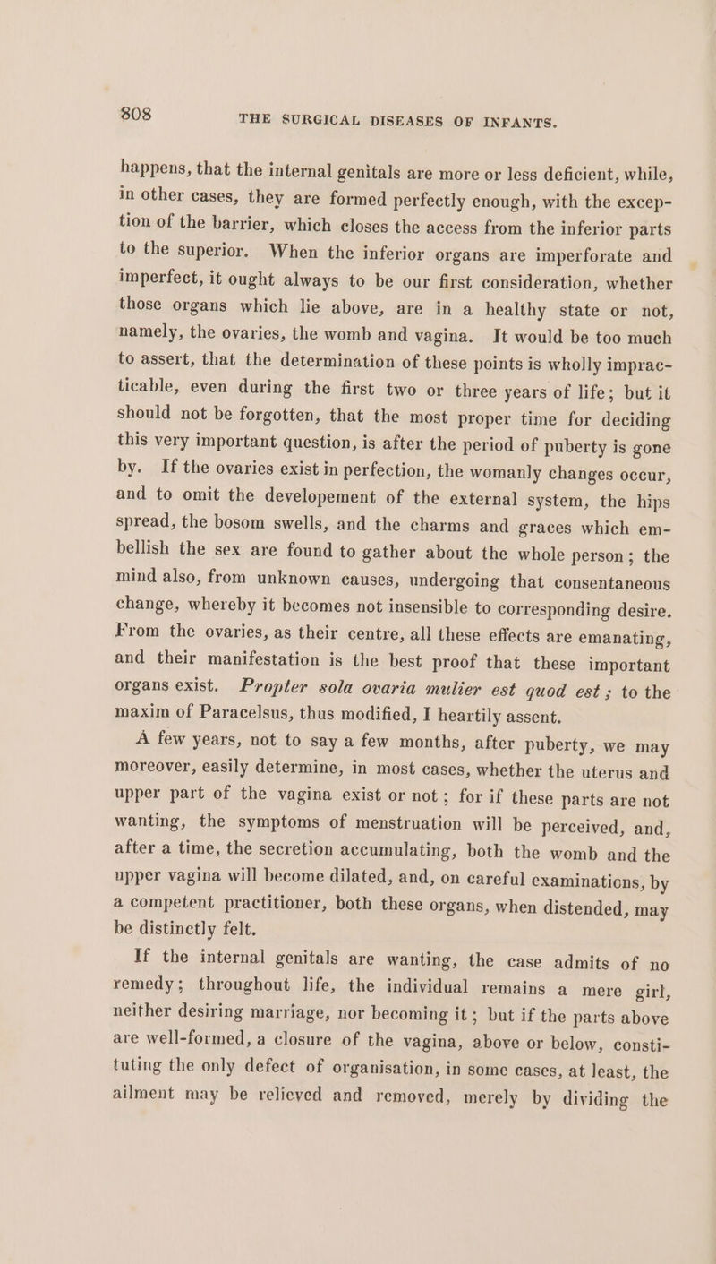 happens, that the internal genitals are more or less deficient, while, in other cases, they are formed perfectly enough, with the excep- tion of the barrier, which closes the access from the inferior parts to the superior. When the inferior organs are imperforate and imperfect, it ought always to be our first consideration, whether those organs which lie above, are in a healthy state or not, namely, the ovaries, the womb and vagina. It would be too much to assert, that the determination of these points is wholly imprac- ticable, even during the first two or three years of life; but it should not be forgotten, that the most proper time for deciding this very important question, is after the period of puberty is gone by. If the ovaries exist in perfection, the womanly changes occur, and to omit the developement of the external system, the hips spread, the bosom swells, and the charms and graces which em- bellish the sex are found to gather about the whole person ; the mind also, from unknown causes, undergoing that consentaneous change, whereby it becomes not insensible to corresponding desire. From the ovaries, as their centre, all these effects are emanating, and their manifestation is the best proof that these important organs exist. Propter sola ovaria mulier est quod est; to the maxim of Paracelsus, thus modified, I heartily assent. A few years, not to say a few months, after puberty, we may moreover, easily determine, in most cases, whether the uterus and upper part of the vagina exist or not; for if these parts are not wanting, the symptoms of menstruation will be perceived, and, after a time, the secretion accumulating, both the womb and the upper vagina will become dilated, and, on careful examinations, by a competent practitioner, both these organs, when distended, may be distinctly felt. If the internal genitals are wanting, the case admits of no remedy; throughout life, the individual remains a mere girl, neither desiring marriage, nor becoming it; but if the parts above are well-formed, a closure of the vagina, above or below, consti- tuting the only defect of organisation, in some cases, at least, the ailment may be relieved and removed, merely by dividing the