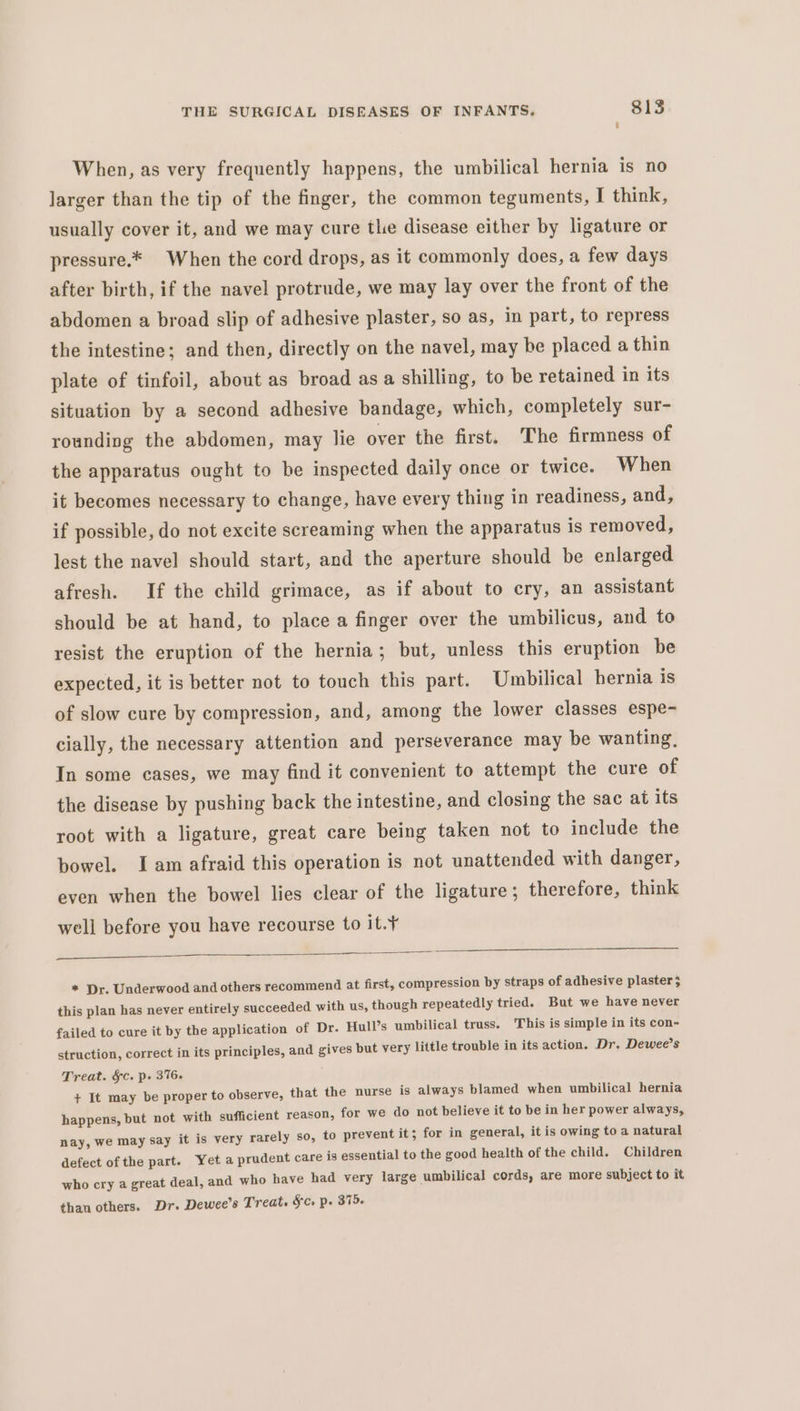 When, as very frequently happens, the umbilical hernia is no larger than the tip of the finger, the common teguments, I think, usually cover it, and we may cure the disease either by ligature or pressure.* When the cord drops, as it commonly does, a few days after birth, if the navel protrude, we may lay over the front of the abdomen a broad slip of adhesive plaster, so as, in part, to repress the intestine; and then, directly on the navel, may be placed a thin plate of tinfoil, about as broad as a shilling, to be retained in its situation by a second adhesive bandage, which, completely sur- rounding the abdomen, may lie over the first. The firmness of the apparatus ought to be inspected daily once or twice. When it becomes necessary to change, have every thing in readiness, and, if possible, do not excite screaming when the apparatus is removed, lest the navel should start, and the aperture should be enlarged afresh. If the child grimace, as if about to cry, an assistant should be at hand, to place a finger over the umbilicus, and to resist the eruption of the hernia; but, unless this eruption be expected, it is better not to touch this part. Umbilical hernia is of slow cure by compression, and, among the lower classes espe- cially, the necessary attention and perseverance may be wanting, In some cases, we may find it convenient to attempt the cure of the disease by pushing back the intestine, and closing the sac at its root with a ligature, great care being taken not to include the bowel. Iam afraid this operation is not unattended with danger, even when the bowel lies clear of the ligature; therefore, think well before you have recourse to it.¥ * Dr. Underwood and others recommend at first, compression by straps of adhesive plaster 5 this plan has never entirely succeeded with us, though repeatedly tried. But we have never failed to cure it by the application of Dr. Hull’s umbilical truss. This is simple in its con- struction, correct in its principles, and gives but very little trouble in its action. Dr. Dewee’s Treat. &amp;§c. p. 376. + It may be proper to observe, that the nurse is always blamed when umbilical hernia happens, but not with sufficient reason, for we do not believe it to be in her power always, nay, we may say it is very rarely so, to prevent it; for in general, it is owing to a natural defect of the part. Yeta prudent care is essential to the good health of the child. Children who cry a great deal, and who have had very large umbilical cords, are more subject to it than others. Dr. Dewee’s Treat. Sc. p. 375.