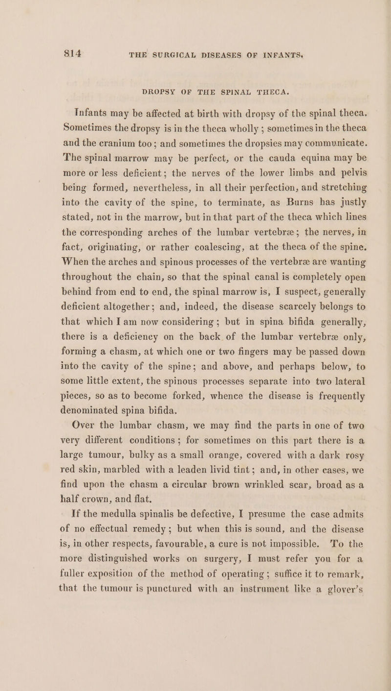 DROPSY OF THE SPINAL THECA. Infants may be affected at birth with dropsy of the spinal theca. Sometimes the dropsy is in the theca wholly ; sometimes in the theca and the cranium too; and sometimes the dropsies may communicate. The spinal marrow may be perfect, or the cauda equina may be more or less deficient; the nerves of the lower limbs and pelvis being formed, nevertheless, in all their perfection, and stretching into the cavity of the spine, to terminate, as Burns has justly stated, not in the marrow, but inthat part of the theca which lines the corresponding arches of the lumbar vertebrae; the nerves, in fact, originating, or rather coalescing, at the theca of the spine. When the arches and spinous processes of the vertebree are wanting throughout the chain, so that the spinal canal is completely open behind from end to end, the spinal marrow is, I suspect, generally deficient altogether; and, indeed, the disease scarcely belongs to that which I am now considering ; but in spina bifida generally, there is a deficiency on the back of the lumbar vertebre only, forming a chasm, at which one or two fingers may be passed down into the cavity of the spine; and above, and perhaps below, to some little extent, the spinous processes separate into two lateral pieces, so as to become forked, whence the disease is frequently denominated spina bifida. Over the lumbar chasm, we may find the parts in one of two very different conditions; for sometimes on this part there is a large tumour, bulky as a small orange, covered with a dark rosy red skin, marbled with a leaden livid tint; and, in other cases, we find upon the chasm a circular brown wrinkled scar, broad as a half crown, and flat. If the medulla spinalis be defective, I presume the case admits of no effectual remedy; but when this is sound, and the disease is, in other respects, favourable, a cure is not impossible. ‘To the more distinguished works on surgery, I must refer you for a fuller exposition of the method of operating ; suffice it to remark, that the tumour is punctured with an instrument like a glover’s