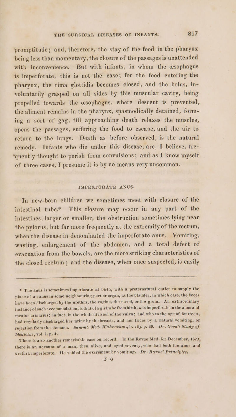 promptitude; and, therefore, the stay of the food in the pharynx being less than momentary, the closure of the passages is unattended with inconvenience. But with infants, in whom the cesophagus is imperforate, this is not the case; for the food entering the pharynx, the rima glottidis becomes closed, and the bolus, in- voluntarily grasped on all sides by this muscular cavity, being propelled towards the cesophagus, where descent is prevented, the aliment remains in the pharynx, spasmodically detained, form- ing a sort of gag, till approaching death relaxes the muscles, opens the passages, suffering the food to escape, and the air to return to the lungs. Death as before observed, is the natural remedy. Infants who die under this disease, are, I believe, fre- ‘quently thought to perish from convulsions; and as I know myself of three cases, I presume it is by no means very uncommon. IMPERFORATE ANUS. In new-born children we sometimes meet with closure of the intestinal tube.* This closure may occur in any part of the intestines, larger or smaller, the obstruction sometimes lying near the pylorus, but far more frequently at the extremity of the rectum, when the disease in denominated the imperforate anus. Vomiting, wasting, enlargement of the abdomen, and a total defect of evacuation from the bowels, are the more striking characteristics of the closed rectum ; and the disease, when once suspected, is easily I * The anus is sometimes imperforate at birth, with a preternatural outlet to supply the place of an anus in some neighbouring part or organ, as the bladder, in which case, the feces have been discharged by the urethra, the vagina, the navel, or the groin. An extraordinary instance of such accommodation, is that ofa girl,who from birth, was imperforate in the anus and meatus urinarius; in fact, in the whole division of the vulva; and who to the age of fourteen, had regularly discharged her urine by the breasts, and her feces by a natural vomiting, or rejection from the stomach. Samml. Med. Wahrnehm., b. viij. p. 29. Dr. Good’s Study of Medicine, Vol. i. p. 4. There is also another remarkable case on record. Inthe Revue Med. for December, 1823, there is an account of a man, then alive, and aged seventy, who had both the anus and urethra imperforate. He voided the excrement by vomiting. Dr. Burns’ Principles. 3 G