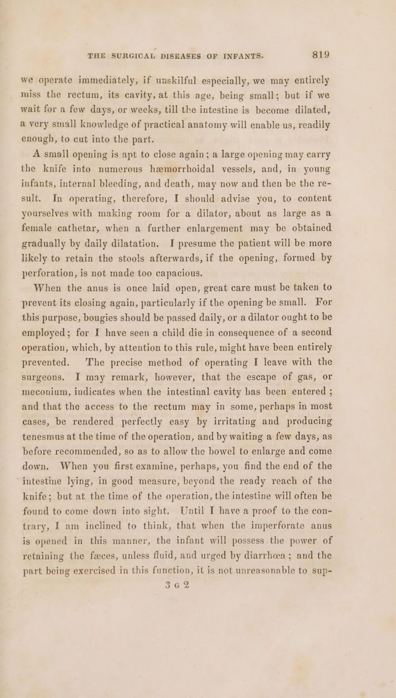 we operate immediately, if unskilful especially, we may entirely miss the rectum, its cavity, at this age, being small; but if we wait for a few days, or weeks, till the intestine is become dilated, a very small knowledge of practical anatomy will enable us, readily enough, to cut into the part. A small opening is apt to close again; a large opening may carry the knife into numerous hemorrhoidal vessels, and, in young infants, internal bleeding, and death, may now and then be the re- sult. In operating, therefore, I should advise you, to content yourselves with making room for a dilator, about as large as a female cathetar, when a further enlargement may be obtained gradually by daily dilatation. I presume the patient will be more likely to retain the stools afterwards, if the opening, formed by perforation, is not made too capacious. When the anus is once laid open, great care must be taken to prevent its closing again, particularly if the opening be small. For this purpose, bougies should be passed daily, or a dilator ought to be employed; for I have seen a child die in consequence of a second operation, which, by attention to this rule, might have been entirely prevented. The precise method of operating I leave with the surgeons. I may remark, however, that the escape of gas, or meconium, indicates when the intestinal cavity has been entered ; and that the access to the rectum may in some, perhaps in most cases, be rendered perfectly easy by irritating and producing tenesmus at the time of the operation, and by waiting a few days, as before recommended, so as to allow the bowel to enlarge and come down. When you first examine, perhaps, you find the end of the intestine lying, in good measure, beyond the ready reach of the knife; but at the time of the operation, the intestine will often be found to come down into sight. Until I have a proof to the con- trary, I am inclined to think, that when the imperforate anus is opened in this manner, the infant will possess the power of retaining the feces, unless fluid, and urged by diarrhoea; and the part being exercised in this function, it is not unreasonable to sup- 3G2