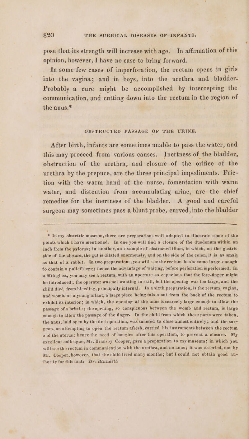 pose that its strength will increase with age. In affirmation of this opinion, however, I have no case to bring forward. In some few cases of imperforation, the rectum opens in girls into the vagina; and in boys, into the urethra and bladder. Probably a cure might be accomplished by intercepting the communication, and cutting down into the rectum in the region of the anus.* OBSTRUCTED PASSAGE OF THE URINE. After birth, infants are sometimes unable to pass the water, and this may proceed from various causes. Inertness of the bladder, obstruction of the urethra, and closure of the orifice of the urethra by the prepuce, are the three principal impediments. Fric- tion with the warm hand of the nurse, fomentation with warm water, and distention from accumulating urine, are the chief remedies for the inertness of the bladder. A good and careful surgeon may sometimes pass a blunt probe, curved, into the bladder 1 * In my obstetric museum, there are preparations well adapted to illustrate some of the points which I have mentioned. In one you will find a closure of the duodenum within an inch from the pylorus; in another, an example of obstructed ilium, in which, on the gastric side of the closure, the gut is dilated enormously, and on the side of the colon, it is as smaly as that of a rabbit. In two preparations, you will see therectum hasbecome large enough to contain a pullet’s egg; hence the advantage of waiting, before perforation is performed. In a fifth glass, you may see a rectum, with an aperture so capacious that the fore-finger might be introduced ; the operator was not wanting in skill, but the opening was too large, and the child died from bleeding, principally internal. In a sixth preparation, is the rectum, vagina, and womb, of a young infant, a large piece being taken out from the back of the rectum to exhibit its interior ; in which, the opening at the anus is scarcely large enough to allow the passage ofa bristle; the opening, so conspicuous between the womb and rectum, is large enough to allow the passage of the fingers In the child from which these parts were taken, the anus, laid open by the first operation, was suffered to close almost entirely; and the sure geon, on attempting to open the rectum afresh, carried his instruments between the rectum and the uterus; hence the need of bougies after this operation, to prevent a closure. My excellent colleague, Mr. Bransby Cooper, gave a preparation to my museum; in which you will see the rectum in communication with the urethra, and no anus; it was asserted, not by Mr. Cooper, however, that the child lived many months; but Icould not obtain good au- thority for thisfacte Dr. Blundell.