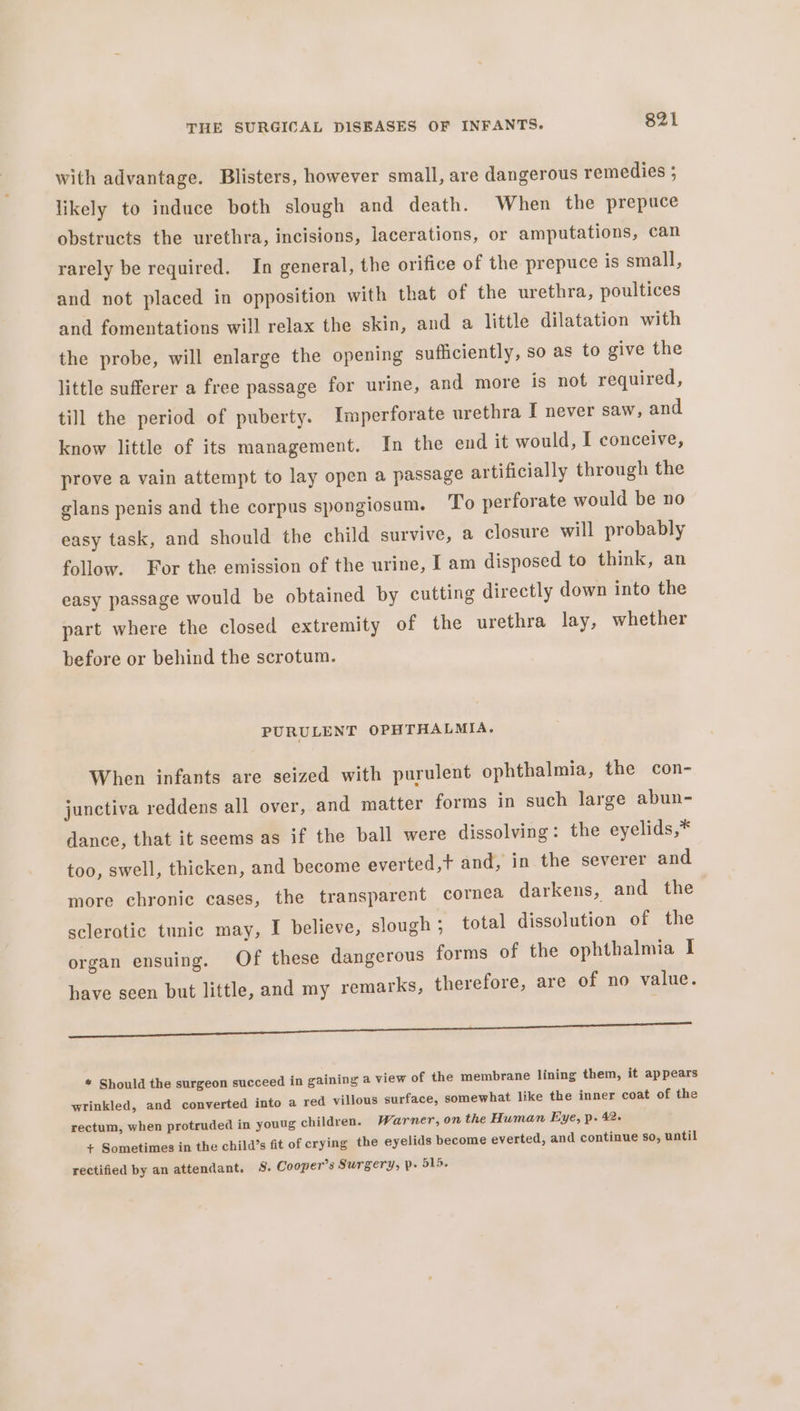 with advantage. Blisters, however small, are dangerous remedies 5 likely to induce both slough and death. When the prepuce obstructs the urethra, incisions, lacerations, or amputations, can rarely be required. In general, the orifice of the prepuce is small, and not placed in opposition with that of the urethra, poultices and fomentations will relax the skin, and a little dilatation with the probe, will enlarge the opening sufficiently, so as to give the little sufferer a free passage for urine, and more is not required, till the period of puberty. Imperforate urethra I never saw, and know little of its management. In the end it would, I conceive, prove a vain attempt to lay open a passage artificially through the glans penis and the corpus spongiosum. To perforate would be no easy task, and should the child survive, a closure will probably follow. For the emission of the urine, I am disposed to think, an easy passage would be obtained by cutting directly down into the part where the closed extremity of the urethra lay, whether before or behind the scrotum. PURULENT OPHTHALMIA. When infants are seized with purulent ophthalmia, the con- junctiva reddens all over, and matter forms in such large abun- dance, that it seems as if the ball were dissolving: the eyelids,* too, swell, thicken, and become everted,t and, in the severer and more chronic cases, the transparent cornea darkens, and the scleratic tunic may, I believe, slough ;_ total dissolution of the organ ensuing. Of these dangerous forms of the ophthalmia I have seen but little, and my remarks, therefore, are of no value. oe a oe eS ec Le * Should the surgeon succeed in gaining a view of the membrane lining them, it appears wrinkled, and converted into a red villous surface, somewhat like the inner coat of the rectum, when protruded in youug children. Warner, on the Human Eye, p. 42- + Sometimes in the child’s fit of crying the eyelids become everted, and continue so, until rectified by an attendant. S. Cooper’s Surgery, p- 515.