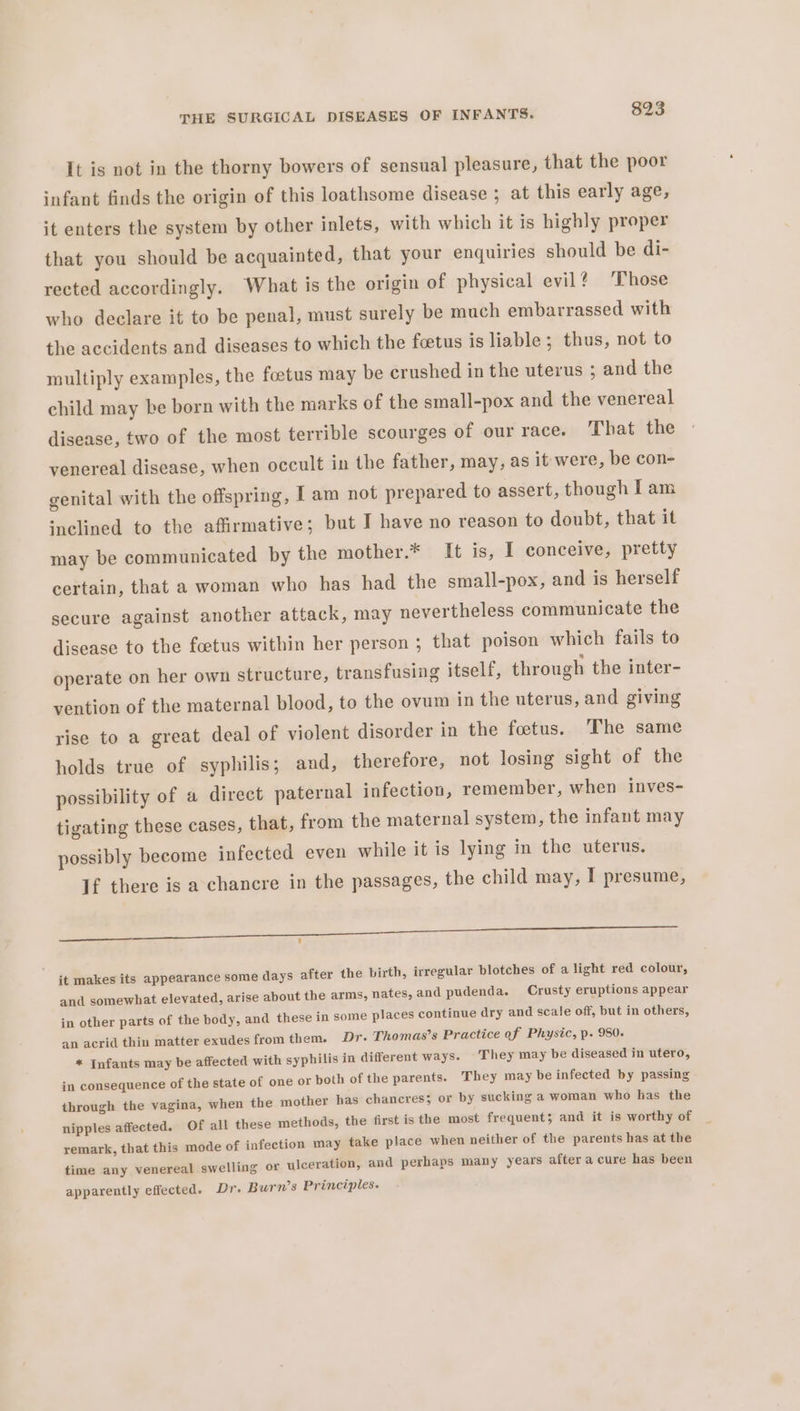 It is not in the thorny bowers of sensual pleasure, that the poor infant finds the origin of this loathsome disease ; at this early age, it enters the system by other inlets, with which it is highly proper that you should be acquainted, that your enquiries should be di- rected accordingly. What is the origin of physical evil? Those who declare it to be penal, must surely be much embarrassed with the accidents and diseases to which the feetus is liable; thus, not to multiply examples, the foetus may be crushed in the uterus ; and the child may be born with the marks of the small-pox and the venereal disease, two of the most terrible scourges of our race. That the venereal disease, when occult in the father, may, as it were, be con- genital with the offspring, I am not prepared to assert, though I am inclined to the affirmative; but I have no reason to doubt, that it may be communicated by the mother.* It is, I conceive, pretty certain, that a woman who has had the small-pox, and is herself secure against another attack, may nevertheless communicate the disease to the foetus within her person ; that poison which fails to operate on her own structure, transfusing itself, through the inter- vention of the maternal blood, to the ovum in the uterus, and giving rise to a great deal of violent disorder in the foetus. The same holds true of syphilis; and, therefore, not losing sight of the possibility of a direct paternal infection, remember, when inves- tigating these cases, that, from the maternal system, the infant may possibly become infected even while it is lying in the uterus. If there is a chancre in the passages, the child may, I presume, ete a TT ES me ee it makes its appearance some days after the birth, irregular blotches of a light red colour, and somewhat elevated, arise about the arms, nates, and pudenda. Crusty eruptions appear in other parts of the body, and these in some places continue dry and scale off, but in others, an acrid thin matter exudes from them. Dr- Thomas’s Practice of Physic, p. 980. * Infants may be affected with syphilis in different ways. They may be diseased in utero, in consequence of the state of one or poth of the parents. They may be infected by passing through the vagina, when the mother has chancres; or by sucking a woman who has the nipples affected. Of all these methods, the first is the most frequent; and it is worthy of remark, that this mode of infection may take place when neither of the parents has at the time any venereal swelling or ulceration, and perhaps many years after a cure has been apparently effected. Dr. Burn’s Principles.