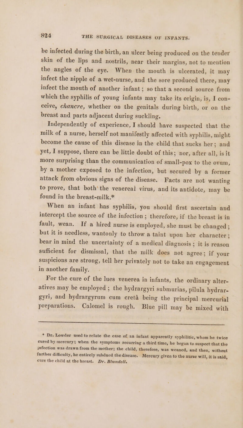 be infected during the birth, an ulcer being produced on the tender skin of the lips and nostrils, near their margins, not to mention the angles of the eye. When the mouth is ulcerated, it may infect the nipple of a wet-nurse, and the sore produced there, may infect the mouth of another infant; so that a second source from which the syphilis of young infants may take its origin, is, I con- ceive, chancre, whether on the genitals during birth, or on the breast and parts adjacent during suckling. Independently of experience, I should have suspected that the milk of a nurse, herself not manifestly affected with syphilis, might become the cause of this disease in the child that sucks her; and yet, I suppose, there can be little doubt of this; nor, after all, is it more surprising than the communication of small-pox to the ovum, by a mother exposed to the infection, but secured by a former attack from obvious signs of the disease. Facts are not wanting to prove, that both’ the venereal virus, and its antidote, may be found in the breast-milk.* | When an infant has syphilis, you should first ascertain and intercept the source of the infection ; therefore, if the breast is in fault, wean. If a hired nurse is employed, she must be changed ; but it is needless, wantonly to throw a taint upon her character ; bear in mind the uncertainty of a medical diagnosis ; it is reason sufficient for dismissal, that the milk does not agree; if your suspicions are strong, tell her privately not to take an engagement in another family. For the cure of the lues venerea in infants, the ordinary alter- atives may be employed ; the hydrargyri submurias, pilula hydrar- gyri, and hydrargyrum cum creta being the principal mercurial preparations. Calomel is rough. Blue pill may be mixed with a a ce Te * Dr. Lowder used to relate the case of an infant apparently syphilitic, whom he twice cured by mercury; when the symptoms recurring a third time, he began to suspect that the infection was drawn from the mother; the child, therefore, was weaned, and then, without further difficulty, he entirely subdued the disease, Mercury given to the nurse will, it is said, cure the child at the breast. Dr. Blundell.