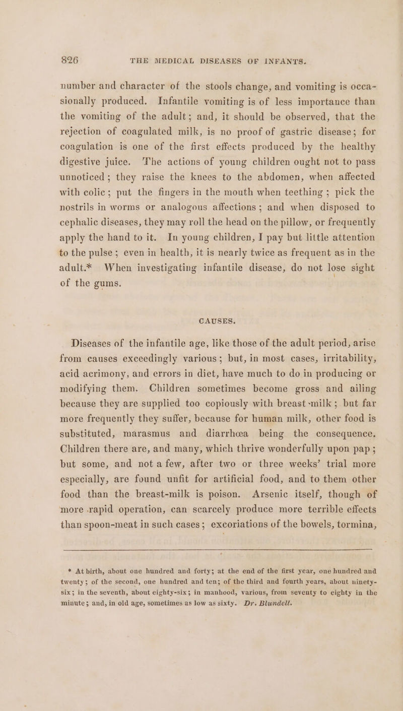 number and character of the stools change, and vomiting is occa- sionally produced. Infantile vomiting is of less importance than the vomiting of the adult; and, it should be observed, that the rejection of coagulated milk, is no proof of gastric disease; for coagulation is one of the first effects produced by the healthy digestive juice. ‘The actions of young children ought not to pass unnoticed ; they raise the knees to the abdomen, when affected with colic; put the fingers in the mouth when teething ; pick the nostrils in worms or analogous affections; and when disposed to cephalic diseases, they may roll the head on the pillow, or frequently apply the hand to it. In young children, I pay but little attention to the pulse ; even in health, it is nearly twice as frequent as in the adult.* When investigating infantile disease, do not lose sight of the gums. ! CAUSES. Diseases of the infantile age, like those of the adult period, arise from causes exceedingly various; but, in most cases, irritability, acid acrimony, and errors in diet, have much to do in producing or modifying them. Children sometimes become gross and ailing because they are supplied too copiously with breast milk ; but far more frequently they suffer, because for human milk, other food is substituted, marasmus and diarrhea being the consequence. Children there are, and many, which thrive wonderfully upon pap ; but some, and nota few, after two or three weeks’ trial more especially, are found unfit for artificial food, and to them other food than the breast-milk is poison. Arsenic itself, though of more rapid operation, can scarcely produce more terrible effects than spoon-meat in such cases; excoriations of the bowels, tormina, * At birth, about one hundred and forty; at the end of the first year, one hundred and twenty; of the second, one hundred and ten; of the third and fourth years, about ninety- six; in the seventh, about eighty-six; in manhood, various, from seventy to eighty in the minute; and, in old age, sometimes as low as sixty. Dr. Blundell.