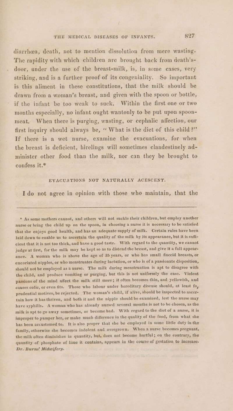 diarrhea, death, not to mention dissolution from mere wasting. The rapidity with which children are brought back from death’s- door, under the use of the breast-milk, is, in some cases, very striking, and is a further proof of its congeniality. So important is this aliment in these constitutions, that the milk should be drawn from a woman’s breast, and given with the spoon or bottle, if the infant be too weak to suck. Within the first one or two months especially, no infant ought wantonly to be put upon spoon- meat. When there is purging, wasting, or cephalic affection, our first inquiry should always be, ‘‘ What is the diet of this child ?”’ If there is a wet nurse, examine the evacuations, for when the breast is deficient, hirelings will sometimes clandestinely ad- minister other food than the milk, nor can they be brought to coufess it.* EVACUATIONS NOT NATURALLY ACESCENT. Ido not agree in opinion with those who maintain, that the * As some mothers cannot, and others will not suckle their children, but employ another nurse or bring the child up on the spoon, in choosing a nurse it is necessary to be satisfied that she enjoys good health, and has an adequate supply of milk. Certain rules have been laid down to enable us to ascertain the quality of the milk by its appearance, but it is suffi- cient that it is not too thick, and have a good taste. With regard to the quantity, we cannot judge at first, for the milk may be kept so as to distend the breast, and give it a full appear- ance. A woman who is above the age of 35 years, or who has small flaccid breasts, or excoriated nipples, or who menstruates during lactation, or who is of a passionate disposition, should not be employed asa nurse. The milk during menstruation is apt to disagree with the child, and produce vomiting or purging, but this is not uniformly the case. Violent passions of the mind affect the milk still more; it often becomes thin, and yellowish, and causes colic, or even fits. Those who labour under hereditary disease should, at least fo,. prudential motives, be rejected. The woman’s child, if alive, should be inspected to ascer- tain how it hasthriven, and both it and the nipple should be examined, lest the nurse may have syphilis. A woman who has already nursed several months is not to be chosen, as the milk is apt to go away sometimes, or become bad. With regard to the diet of a nurse, it is improper to pamper her, or make much difference in the quality of the food, from what she has been accustomed to. It is also proper that she be employed in some little duty in the family, otherwise she becomes indolent and overgrown. When a nurse becomes pregnant, the milk often diminishes in quantity, but, does not become hurtful; on the contrary, the quantity of phosphate of lime it contains, appears in the course of gestation to increase. Dr. Burns’ Midwifery.