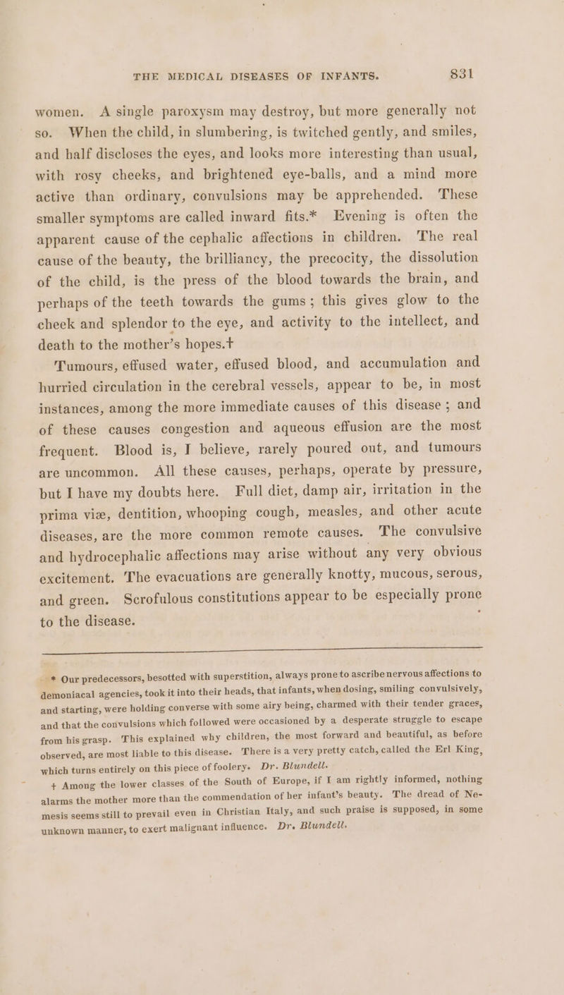 women. A single paroxysm may destroy, but more generally not so. When the child, in slumbering, is twitched gently, and smiles, and half discloses the eyes, and looks more interesting than usual, with rosy cheeks, and brightened eye-balls, and a mind more active than ordinary, convulsions may be apprehended. ‘These smaller symptoms are called inward fits.* Evening is often the apparent cause of the cephalic affections in children. The real cause of the beauty, the brilliancy, the precocity, the dissolution of the child, is the press of the blood towards the brain, and perhaps of the teeth towards the gums; this gives glow to the cheek and splendor to the eye, and activity to the intellect, and death to the mother’s hopes.t Tumours, effused water, effused blood, and accumulation and hurried circulation in the cerebral vessels, appear to be, in most instances, among the more immediate causes of this disease ; and of these causes congestion and aqueous effusion are the most frequent. Blood is, I believe, rarely poured out, and tumours are uncommon. All these causes, perhaps, operate by pressure, but I have my doubts here. Full diet, damp air, irritation in the prima vie, dentition, whooping cough, measles, and other acute diseases, are the more common remote causes. The convulsive and hydrocephalic affections may arise without any very obvious excitement. The evacuations are generally knotty, mucous, serous, and green. Scrofulous constitutions appear to be especially prone to the disease. ee a _ * Our predecessors, besotted with superstition, always prone to ascribe nervous affections to demoniacal agencies, took it into their heads, that infants, when dosing, smiling convulsively, and starting, were holding converse with some airy being, charmed with their tender graces, and that the convulsions which followed were occasioned by a desperate struggle to escape from his grasp. This explained why children, the most forward and beautiful, as before observed, are most liable to this disease. There is a very pretty catch, called the Erl King, which turns entirely on this piece of foolery. Dr. Blundell. + Among the lower classes of the South of Europe, if I am rightly informed, nothing alarms the mother more than the commendation of her infant’s beauty. The dread of Ne- mesis seems still to prevail even in Christian Italy, and such praise is supposed, in some unknown manner, to exert malignant influence. Dr. Blundell.