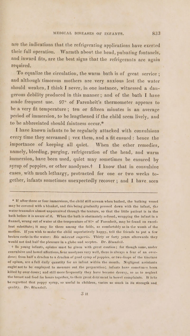 are the indications that the refrigerating applications have exerted their full operation. Warmth about the head, pulsating fontanels, and inward fits, are the best signs that the refrigerants are again required, To equalize the circulation, the warm bath is of great service ; and although timorous mothers are very anxious lest the water should weaken, I think I never, in one instance, witnessed a dan- gerous debility produced in this manner; and of the bath I have made frequent use. 97° of Farenheit’s thermometer appears to be a very fit temperature; ten or fifteen minutes is an average period of immersion, to be lengthened if the child seem lively, and to be abbreviated should faintness occur.* [ have known infants to be regularly attacked with convulsions every time they screamed ; vex them, and a fit ensued: hence the importance of keeping all quiet. When the other remedies, namely, bleeding, purging, refrigeration of the head, and warm immersion, have been used, quiet may sometimes be ensured by syrup of poppies, or other anodynes.t I know that in convulsive cases, with much lethargy, protracted for one or two weeks to- gether, infants sometimes unexpectedly recover ; and I have. seen ¢ i a ee ee * If after three or four immersions, the child still scream when bathed, the bathing vessel may be covered with a blanket, and this being gradually pressed down with the infant, the water transudes almost unperceived through the texture, so that the little patient is in the bath before it is aware of it. When the bath is obstinately refused, wrapping the infant in a flannel, wrung out of water at the temperature of 979 of Farenheit, may be found an excel- lent substitute; it may lie there among the folds, as comfortably asin the womb of the mother. If you wish to make the child superlatively happy, tell the friends to put a few broken corks in the water: Dis miscent swperis. Thirty or forty years afterwards they would not find half the pleasure in a globe and sceptre. Dr. Blundell. + In young infants, opiates must be given with great caution; for though some, under convulsive and bowel affections, bear anodynes very well, there is always a fear of an over- dose; from half a drachm to a drachm of good syrup of poppies, or two drops of the tincture of opium, are a full daily quantity for an infant within the month. Negligent assistants ought not to be employed to measure out the preparation; infants have sometimes been killed by over doses; and still more frequently they have become drowsy, so as to neglect the breast and food for hours together, to their great detriment in bowel complaints. It is to be regretted that poppy syrup, so useful in children, varies so much in its strength and | quality. Dr. Blundell. 3H