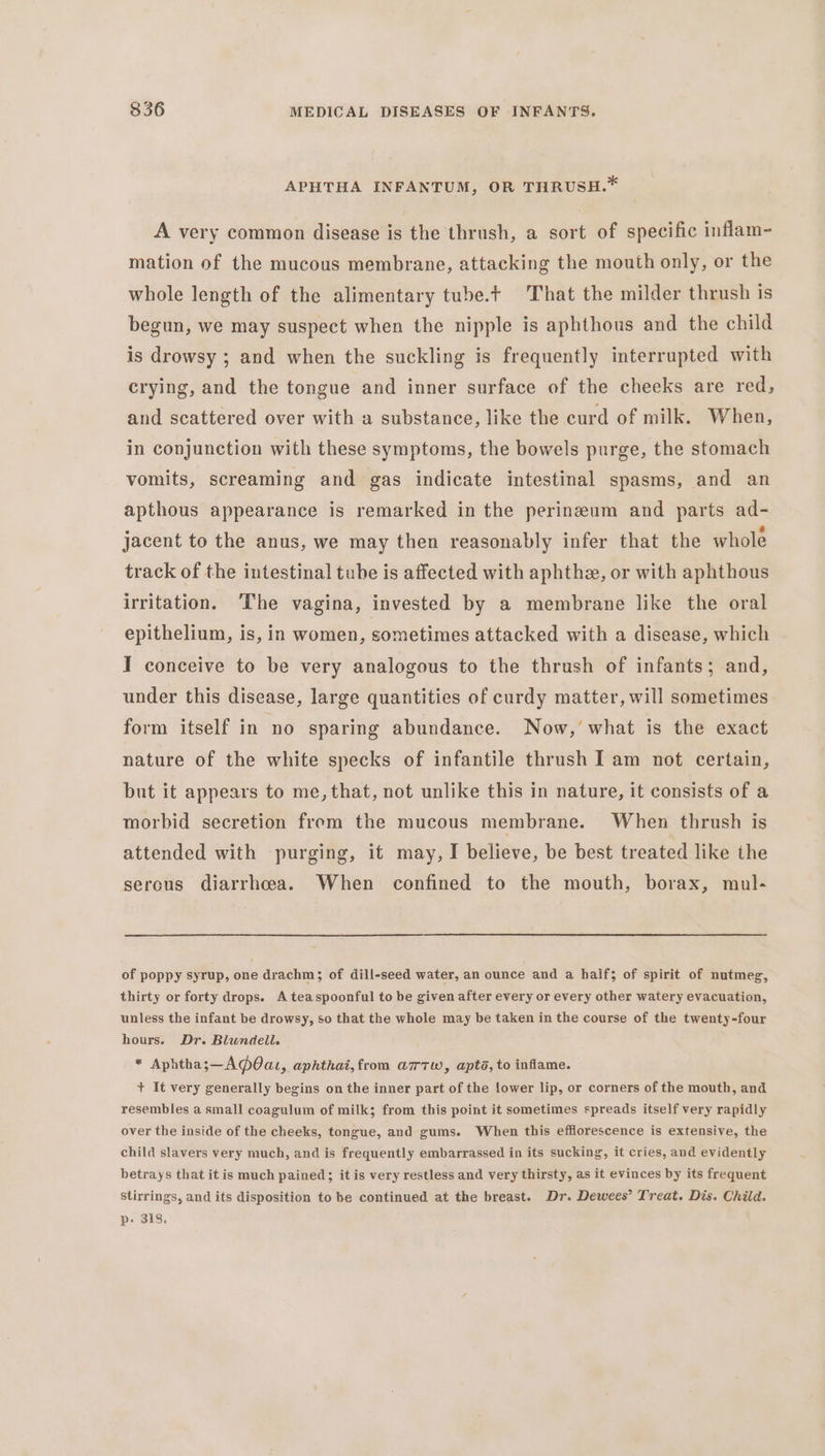 APHTHA INFANTUM, OR THRUSH.* A very common disease is the thrush, a sort of specific inflam- mation of the mucous membrane, attacking the mouth only, or the whole length of the alimentary tube.t That the milder thrush is begun, we may suspect when the nipple is aphthous and the child is drowsy ; and when the suckling is frequently interrupted with crying, and the tongue and inner surface of the cheeks are red, and scattered over with a substance, like the curd of milk. When, in conjunction with these symptoms, the bowels purge, the stomach vomits, screaming and gas indicate intestinal spasms, and an apthous appearance is remarked in the perineum and parts ad- jacent to the anus, we may then reasonably infer that the whole track of the intestinal tube is affected with aphthe, or with aphthous irritation. The vagina, invested by a membrane like the oral epithelium, is, in women, sometimes attacked with a disease, which I conceive to be very analogous to the thrush of infants; and, under this disease, large quantities of curdy matter, will sometimes form itself in no sparing abundance. Now,’ what is the exact nature of the white specks of infantile thrush I am not certain, but it appears to me, that, not unlike this in nature, it consists of a morbid secretion from the mucous membrane. When thrush is attended with purging, it may, I believe, be best treated like the serous diarrhoea. When confined to the mouth, borax, mul- of poppy syrup, one drachm; of dill-seed water, an ounce and a haif; of spirit of nutmeg, thirty or forty drops. A teaspoonful to be given after every or every other watery evacuation, unless the infant be drowsy, so that the whole may be taken in the course of the twenty-four hours. Dr. Blundell. * Aphthas—A@Oau,, aphthai, from a7rTw, apta, to inflame. + It very generally begins on the inner part of the {ower lip, or corners of the mouth, and resembles a small coagulum of milk; from this point it sometimes spreads itself very rapidly over the inside of the cheeks, tongue, and gums. When this efflorescence is extensive, the child slavers very much, and is frequently embarrassed in its sucking, it cries, and evidently betrays that itis much pained; it is very restless and very thirsty, as it evinces by its frequent stirrings, and its disposition to be continued at the breast. Dr. Dewees’ Treat. Dis. Child. p- 318.