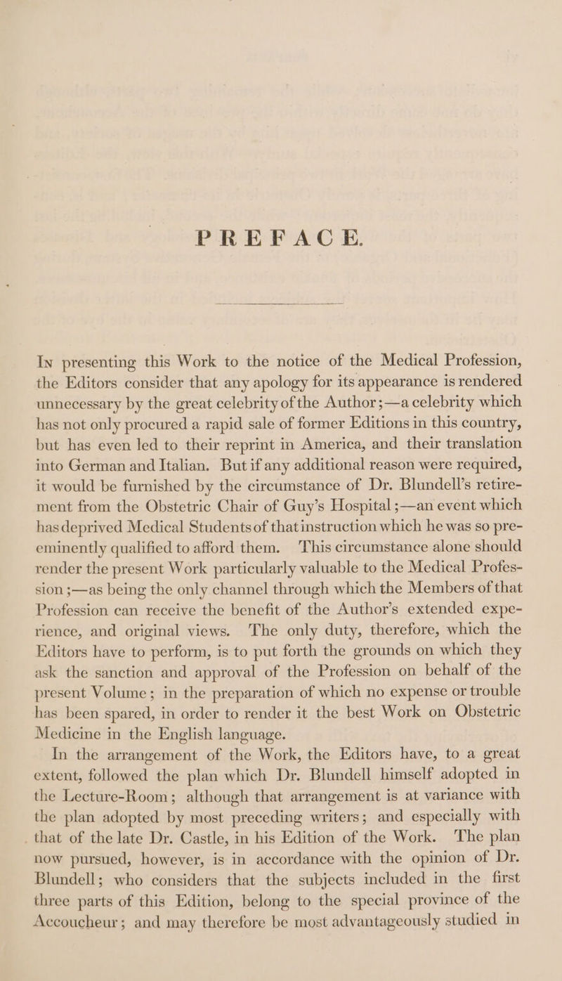 PREFACE In presenting this Work to the notice of the Medical Profession, the Editors consider that any apology for its appearance is rendered unnecessary by the great celebrity of the Author ;—a celebrity which has not only procured a rapid sale of former Editions in this country, but has even led to their reprint in America, and their translation into German and Italian. But if any additional reason were required, it would be furnished by the circumstance of Dr. Blundell’s retire- ment from the Obstetric Chair of Guy’s Hospital ;—an event which has deprived Medical Students of that instruction which he was so pre- eminently qualified to afford them. This circumstance alone should render the present Work particularly valuable to the Medical Profes- sion ;—as being the only channel through which the Members of that Profession can receive the benefit of the Author’s extended expe- rience, and original views. The only duty, therefore, which the Editors have to perform, is to put forth the grounds on which they ask the sanction and approval of the Profession on behalf of the present Volume; in the preparation of which no expense or trouble has been spared, in order to render it the best Work on Obstetric Medicine in the English language. In the arrangement of the Work, the Editors have, to a great extent, followed the plan which Dr. Blundell himself adopted in the Lecture-Room; although that arrangement is at variance with the plan adopted by most preceding writers; and especially with _that of the late Dr. Castle, in his Edition of the Work. The plan now pursued, however, is in accordance with the opinion of Dr. Blundell; who considers that the subjects included in the first three parts of this Edition, belong to the special province of the Accoucheur; and may therefore be most advantageously studied in