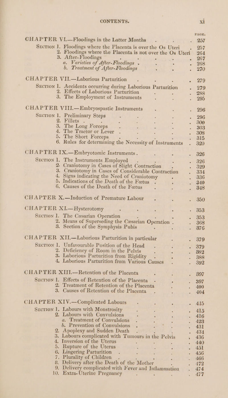 CHAPTER VI.—Floodings in the Latter Months SEcTION ]. Floodings where the Placenta is over the Os Uteri 3. After-Floodings . : ‘ fe a. Varieties of After-Floodings . . . b. Treatment of After-Floodings : . CHAPTER VII.—Laborious Parturition Section 1. Accidents occurring during Laborious Parturition 2. Effects of Laborious Parturition 3. The Employment of Instruments CHAPTER VIII.—Embryospastic Instruments SECTION 1. Preliminary Steps 2. Fillets i . The Long Forceps The Tractor or Lever - The Short Forceps : : 2 : - Rules for determining the Necessity of Instruments CHAPTER IX.—Embryotomic Instruments . Section 1. The Instruments Employed . 2. Craniotomy in Cases of Slight Contraction 3. Craniotomy in Cases of Considerable Contraction 4. Signs indicating the Need of Craniotomy ; 5. Indications of the Death of the Feetus : 6. Causes of the Death of the Feetus 2 o&gt; OVS 09 CHAPTER X.—Induction of Premature Labour CHAPTER XI.—Hysterotomy , Section 1. The Cesarian Operation ‘ o9 : 2. Means of Superseding the Cesarian Operation . 3. Section of the Symphysis Pubis : CHAPTER XII.—Laborious Parturition in particular SEcTION 1. Unfavourable Position of the Head 2. Deficiency of Room in the Pelvis 3. Laborious Parturition from Rigidity 4, Laborious Parturition from Various Causes CHAPTER XIII.—Retention of the Placenta SrEcTION 1. Effects of Retention of the Placenta . i 2. Treatment of Retention of the Placenta 3. Causes of Retention of the Placenta CHAPTER XIV.—Complicated Labours : : r SEcTION 1. Labours with Monstrosity 2. Labours with Convulsions a. Treatment of Convulsions b. Prevention of Convulsions . . Apoplexy and Sudden Death : . Labours complicated with Tumours in the Pelvis Inversion of the Uterus é Rupture of the Uterus . Lingering Parturition . Plurality of Children : ‘ . Delivery after the Death of the Mother . Delivery complicated with Fever and Inflammation . Extra- Uterine Pregnancy : SOSH UR wD