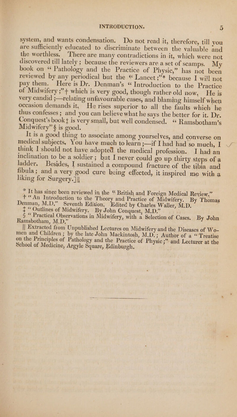 system, and wants condensation. Do not read it, therefore, till you are sufficiently educated to discriminate between the valuable and the worthless. There are many contradictions in it, which were not discovered till lately ; because the reviewers are a set of scamps. My book on * Pathology and the Practice of Physic,” has not been reviewed by any periodical but the « Lancet ;°* because I wil] not pay them. Here is Dr. Denman’s “Introduction to the Practice of Midwifery ;”+ which is very good, though rather old now, He is very candid ;—relating unfavourable cases, and blaming himself when occasion demands it. He rises superior to all the faults whieh he thus confesses ; and you can believe what he says the better for it. Dr. Conquest’s book ¢ is very small, but well condensed. “ Ramsbotham’s Midwifery” § is good. It is a good thing to associate among yourselves, and converse on medical subjects, You have much to learn ;—if I had had so much, I think I should not have adopted the medical profession. I had an inclination to be a soldier ; but I never could go up thirty steps of a ladder. Besides, I sustained a compound fracture of the tibia and fibula; anda very good cure being effected, it Inspired me with a liking for Surgery.]|| * It has since been reviewed in the “ British and Foreign Medical Review.” t “An Introduction to the ‘heory and Practice of Midwifery. By Thomas Denman, M.D.” Seventh Edition. Editea by Charles Waller, M.D. + “ Outlines of Midwifery. By John Conquest, M.D.” § “ Practical Observations in Midwifery, with a Selection of Cases. By John Ramsbotham, M.D.” . || Extracted from Unpublished Lectures on Midwifery and the Diseases of Wo- men and Children ; by the late John Mackintosh, M.D.; Author of a “ Treatise on the Principles of Pathology and the Practice of Physic ;” and Lecturer at the School of Medicine, Argyle Square, Edinburgh, .