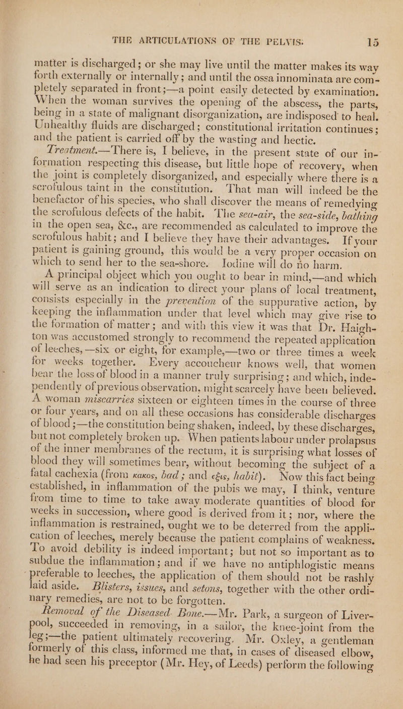 matter is discharged ; or she may live until the matter makes its way forth externally or internally ; and until the ossa innominata are com- pletely separated in front;—a point easily detected by examination. When the woman survives the opening of the abscess, the parts, being in a state of malignant disorganization, are indisposed to heal. Unhealthy fluids are discharged ; constitutional irritation continues ; and the patient is carried off by the wasting and hectic. Treatment.—There is, I believe, in the present state of our in- formation respecting this disease, but little hope of recovery, when the joint is completely disorganized, and especially where there is a scrofulous taint in the constitution. That man will indeed be the benefactor of his species, who shall discover the means of remedying the scrofulous defects of the habit. The sea-air, the sea-side, bathing in the open sea, &amp;c., are recommended as calculated to improve the scrofulous habit; and I believe they have their advantages. If your patient is gaining ground, this would be a very proper occasion on which to send her to the sea-shore. Iodine will do ho harm. A principal object which you ought to bear in mind,—and which will serve as an indication to direct your plans of local treatment, consists especially in the prevention of the suppurative action, by keeping the inflammation under that level which may give rise to the formation of matter; and with this view it was that Dr. Haigh- ton was accustomed strongly to recommend the repeated application of leeches, —six or eight, for example,—two or three times a week for weeks together. Every accoucheur knows well, that women bear the loss of blood in a manner truly surprising ; and which, inde- pendently of previous observation, might scarcel y have bee believed. A woman miscarries sixteen or eighteen times in the course of three or four years, and on all these occasions has considerable discharges of blood ;—the constitution being shaken, indeed, by these discharges, but not completely broken up. When patients labour under prolapsus of the inner membranes of the rectum, it is surprising what losses of blood they will sometimes bear, without becoming the subject of a fatal cachexia (from xaxos, bad ; and céus, habit). Now this fact being established, in inflammation of the pubis we may, I think, venture from time to time to take away moderate quantities of blood for weeks in succession, where good is derived from it; nor, where the inflammation is restrained, ought we to be deterred from the appli- cation of leeches, merely because the patient complains of weakness. To avoid debility is indeed important; but not so important as to subdue the inflammation; and if we have no antiphlogistic means ‘preferable to leeches, the application of them should not be rashly laid aside. Blisters, issues, and setons, together with the other ordi- nary remedies, are not to be forgotten. Removal of the Diseased. Bone-—Mr. Park, a surgeon of Liver- pool, succeeded in removing, in a sailor, the knee-joint from the leg ;—the patient ultimately recovering. Mr. Oxley, a gentleman formerly of this class, informed me that, in cases of diseased elbow, he had seen his preceptor (Mr. Hey, of Leeds) perform the following