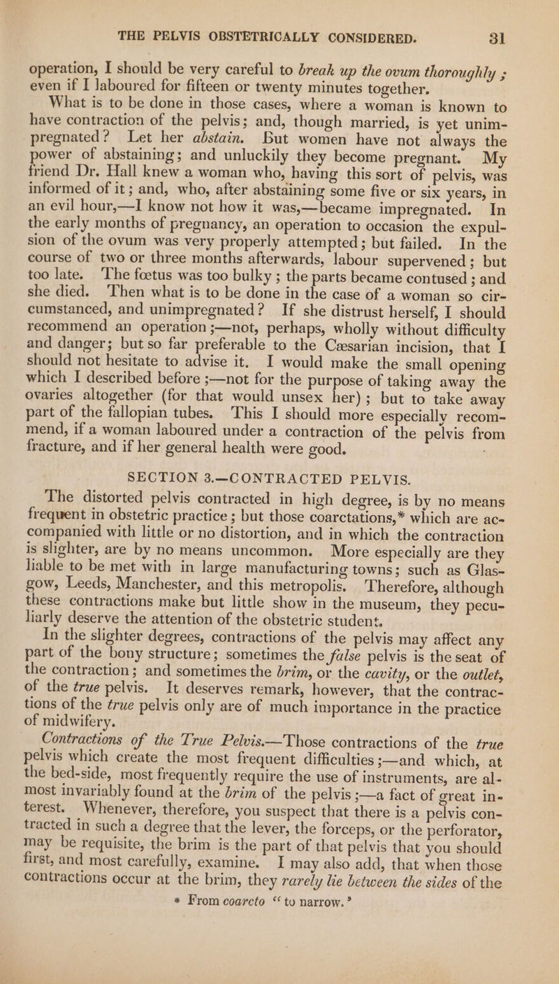 operation, I should be very careful to break up the ovum thoroughly ; even if I laboured for fifteen or twenty minutes together. What is to be done in those cases, where a woman is known to have contraction of the pelvis; and, though married, is yet unim- pregnated? Let her abstain. But women have not always the power of abstaining; and unluckily they become pregnant. My friend Dr. Hall knew a woman who, having this sort of pelvis, was informed of it; and, who, after abstaining some five or six years, in an evil hour,—I know not how it was,—became impregnated. In the early months of pregnancy, an operation to occasion the expul- sion of the ovum was very properly attempted; but failed. In the course of two or three months afterwards, labour supervened ; but too late. ‘The foetus was too bulky ; the parts became contused ; and she died. ‘Then what is to be done in the case of a woman so cir- cumstanced, and unimpregnated? If she distrust herself, I should recommend an operation ;—not, perhaps, wholly without difficulty and danger; but so far preferable to the Ceesarian incision, that I should not hesitate to advise it. I would make the small opening which I described before ;—not for the purpose of taking away the ovaries altogether (for that would unsex her); but to take away part of the fallopian tubes. This I should more especially recom- mend, if a woman laboured under a contraction of the pelvis from fracture, and if her general health were good. SECTION 3.—CONTRACTED PELVIS. The distorted pelvis contracted in high degree, is by no means frequent in obstetric practice ; but those coarctations,* which are ac companied with little or no distortion, and in which the contraction is slighter, are by no means uncommon. More especially are they liable to be met with in large manufacturing towns; such as Glas- gow, Leeds, Manchester, and this metropolis. ‘Therefore, although these contractions make but little show in the museum, they pecu- liarly deserve the attention of the obstetric student, In the slighter degrees, contractions of the pelvis may affect any part of the bony structure; sometimes the false pelvis is the seat of the contraction; and sometimes the brim, or the cavity, or the outlet, of the true pelvis. It deserves remark, however, that the contrac- tions of the ¢rue pelvis only are of much importance in the practice of midwifery. Contractions of the True Pelvis-~—Those contractions of the true pelvis which create the most frequent difficulties ;—and which, at the bed-side, most frequently require the use of instruments, are al- most invariably found at the brim of the pelvis ;—a fact of great in- terest. Whenever, therefore, you suspect that there is a pelvis con- tracted in such a degree that the lever, the forceps, or the perforator, may be requisite, the brim is the part of that pelvis that you should first, and most carefully, examine. I may also add, that when those contractions occur at the brim, they rarely lie between the sides of the * From coarcto “to narrow.”