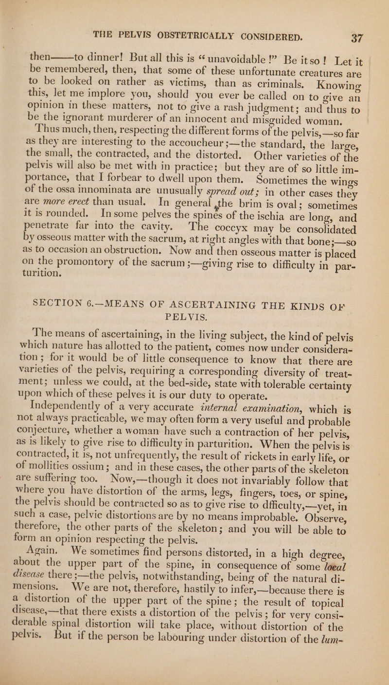 then to dinner! But all this is ‘unavoidable !” Be itso! Let it | be remembered, then, that some of these unfortunate creatures are to be looked on rather as victims, than as criminals. Knowing this, let me implore you, should you ever be called on to give an opinion in these matters, not to give a rash judgment; and thus to | be the ignorant murderer of an innocent and misguided woman. Thus much, then, respecting the different forms of the pelvis, —so far as they are interesting to the accoucheur ;—the standard, the large, the small, the contracted, and the distorted. Other varieties of the pelvis will also be met with in practice; but they are of so little im- portance, that I forbear to dwell upon them. Sometimes the wings of the ossa innominata are unusually spread out; in other cases they are more erect than usual. In general ,the brim is oval: sometimes it is rounded. Insome pelves the spines of the ischia are long, and penetrate far into the cavity. The coccyx may be consolidated by osseous matter with the sacrum, at right angles with that bone;—so as to occasion an obstruction. Now and then osseous matter is placed on the promontory of the sacrum 3—glving rise to difficulty in par- turition. SECTION 6.—MEANS OF ASCERTAINING THE KINDS OF PELVIS. The means of ascertaining, in the living subject, the kind of pelvis which nature has allotted to the patient, comes now under considera= tion ; for it would be of little consequence to know that there are varieties of the pelvis, requiring a corresponding diversity of treat- ment; unless we could, at the bed-side, state with tolerable certainty upon which of these pelves it is our duty to operate. : Independently of a very accurate tnternal examination, which is not always practicable, we may often form a very useful and probable conjecture, whether a woman have such a contraction of her pelvis, as is likely to give rise to difficulty in parturition. When the pelvis is contracted, it is, not unfrequently, the result of rickets in early life, or of mollities ossium; and in these cases, the other parts of the skeleton are suffering too. Now,—though it does not invariably follow that where you have distortion of the arms, legs, fingers, toes, or spine, the pelvis should be contracted so as to give rise to dfficulty,—yet, in such a case, pelvic distortions are by no means improbable. Observe, therefore, the other parts of the skeleton; and you will be able to form an opinion respecting the pelvis. Again. We sometimes find persons distorted, in a high degree, about the upper part of the spine, in consequence of some loeal disease there ;—the pelvis, notwithstanding, being of the natural di- mensions. We are not, therefore, hastily to infer,—because there is a distortion of the upper part of the spine; the result of topical disease,—that there exists a distortion of the pelvis ; for very consi- derable spinal distortion will take place, without distortion of the pelvis. But if the person be labouring under distortion of the dum-