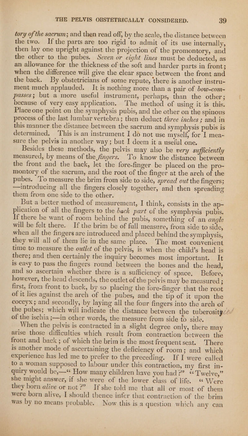 tory of the sacrum; and then read off, by the scale, the distance between the two. Ifthe parts are too rigid to admit of its use internally, then lay one upright against the projection of the promontory, and the other to the pubes. Seven or eight lines must be deducted, as an allowance for the thickness of the soft and harder parts in front; when the difference will give the clear space between the front and the back. By obstetricians of some repute, there is another instru- ment much applauded. It is nothing more than a pair of bow-com- passes; but a more useful instrument, perhaps, than the other; because of very easy application. ‘The method of using it is this. Place one point on the symphysis pubis, and the other on the spinous process of the last Jumbar vertebra; then deduct three inches : and in this manner the distance between the sacrum and symphysis pubis is determined. This is an instrument I do not use myself, for I mea- sure the pelvis in another way; but I deem it a useful one. Besides these methods, the pelvis may also be very sufficiently measured, by means of the jingers. To know the distance between the front and the back, let the fore-finger be placed on the pro- montory of the sacrum, and the root of the finger at the arch of the pubes. ‘Vo measure the brim from side to side, spread out the fingers; —introducing all the fingers closely together, and then spreading them from one side to the other. But a better method of measurement, I think, consists in the ap= plication of all the fingers to the back part of the symphysis pubis. — If there be want of room behind the pubis, something of an angle will be felt there. If the brim be of full measure, from side to side, when all the fingers are introduced and placed behind the symphysis, they will all of them lie in the same place. ‘The most convenient time to measure the outlet of the pelvis, is when the child’s head is there; and then certainly the inquiry becomes most important. It is easy to pass the fingers round between the bones and the head, and so ascertain whether there is a suiciency of space. Before, however, the head descends, the outlet of the pelvis may be measured ; first, from front to back, by so placing the fore-finger that the root of it lies against the arch of the pubes, and the tip of it upon the coccyx; and secondly, by laying all the four fingers into the arch of | 3 the pubes; which will indicate the distance between the tuberosity. ¢” of the ischia ;—in other words, the measure from side to side. When the pelvis is contracted in a slight degree only, there may arise those difficulties which result from contraction between the front and back ; of which the brim is the most frequent seat. There is another mode of ascertaining the deficiency of room; and which experience has led me to prefer to the preceding. If I were called to a woman supposed to labour under this contraction, my first in- -quiry would be,—« How many children have youhad?” * Twelve,” she might answer, if she were of the lower class of life. «© W ere they born alive or not?” If she told me that all or most of them were born alive, I should thence infer that contraction of the brim was by no means probable. Now this is a question which any can