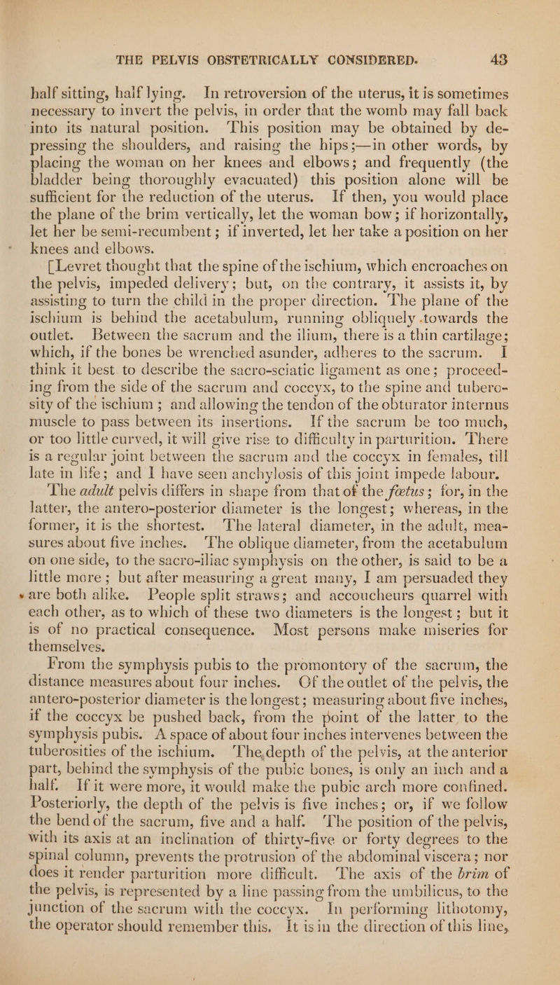 half sitting, haif lying. In retroversion of the uterus, it is sometimes necessary to invert the pelvis, in order that the womb may fall back into its natural position. ‘This position may be obtained by de- pressing the shoulders, and raising the hips;—in other words, by placing the woman on her knees and elbows; and frequently (the bladder being thoroughly evacuated) this position alone will be sufficient for the reduction of the uterus. If then, you would place the plane of the brim vertically, let the woman bow; if horizontally, let her be semi-recumbent ; if inverted, let her take a position on her knees and elbows. [Levret thought that the spine of the ischium, which encroaches on the pelvis, impeded delivery; but, on the contrary, it assists it, by assisting to turn the child in the proper direction. The plane of the ischium is behind the acetabulum, running obliquely .towards the outlet. Between the sacrum and the ilium, there is a thin cartilage; which, if the bones be wrenched asunder, adheres to the sacrum. I think it best. to describe the sacro-sciatic ligament as one; proceed- ing from the side of the sacrum and coccyx, to the spine and tubero- sity of the ischium ; and allowing the tendon of the obturator internus muscle to pass between its insertions. Ifthe sacrum be too much, or too little curved, it will give rise to difficulty in parturition. There is a regular joint between the sacrum and the coccyx in females, till late in life; and I have seen anchylosis of this joint impede labour. The adult pelvis differs in shape from that of the feetus; for, in the latter, the antero-posterior diameter is the longest; whereas, in the former, it is the shortest. The lateral diameter, in the adult, mea- sures about five inches. ‘The oblique diameter, from the acetabulum on one side, to the sacro-iliac symphysis on the other, is said to be a little more ; but after measuring a great many, I am persuaded they are both alike. People split straws; and accoucheurs quarrel with each other, as to which of these two diameters is the longest ; but it is of no practical consequence. Most persons make miseries for themselves. From the symphysis pubis to the promontory of the sacrum, the distance measures about four inches. Of the outlet of the pelvis, the antero-posterior diameter is the longest; measuring about five inches, if the coccyx be pushed back, from the point of the latter to the symphysis pubis. A space of about four inches intervenes between the tuberosities of the ischium. The,depth of the pelvis, at the anterior part, behind the symphysis of the pubic bones, is only an inch anda half. If it were more, it would make the pubic arch more confined. Posteriorly, the depth of the pelvis is five inches; or, if we follow the bend of the sacrum, five and a half. ‘The position of the pelvis, with its axis at an inclination of thirty-five or forty degrees to the spinal column, prevents the protrusion of the abdominal viscera; nor does it render parturition more difficult. The axis of the brim of the pelvis, is represented by a line passing from the umbilicus, to the junction of the sacrum with the coccyx. In performing lithotomy, the operator should remember this, It isin the direction of this line,