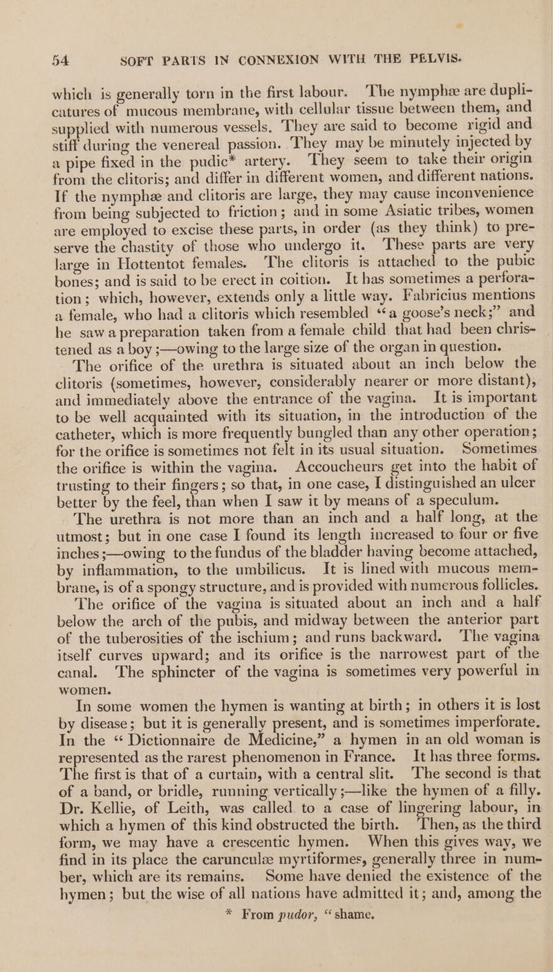 which is generally torn in the first labour. The nymphe are dupli- catures of mucous membrane, with cellular tissue between them, and supplied with numerous vessels. They are said to become rigid and stiff during the venereal passion. They may be minutely injected by a pipe fixed in the pudic™ artery. They seem to take their origin from the clitoris; and differ in different women, and different nations. If the nymphe and clitoris are large, they may cause inconvenience from being subjected to friction ; and in some Asiatic tribes, women are employed to excise these parts, in order (as they think) to pre- serve the chastity of those who undergo it. These parts are very large in Hottentot females. The clitoris is attached to the pubic bones; and is said to be erect in coition. It has sometimes a perfora- tion; which, however, extends only a little way. Fabricius mentions a female, who had a clitoris which resembled ‘a goose’s neck;” and he sawa preparation taken from a female child that had been chris- tened as a boy ;—owing to the large size of the organ in question. The orifice of the urethra is situated about an inch below the clitoris (sometimes, however, considerably nearer or more distant), and immediately above the entrance of the vagina. It is important to be well acquainted with its situation, in the introduction of the catheter, which is more frequently bungled than any other operation; for the orifice is sometimes not felt in its usual situation. Sometimes the orifice is within the vagina. Accoucheurs get into the habit of trusting to their fingers; so that, in one case, I distinguished an ulcer better by the feel, than when I saw it by means of a speculum. The urethra is not more than an inch and a half long, at the utmost; but in one case I found its length increased to four or five inches ;—owing to the fundus of the bladder having become attached, by inflammation, to the umbilicus. It is lined with mucous mem- brane, is of a spongy structure, and is provided with numerous follicles. The orifice of the vagina is situated about an inch and a half below the arch of the pubis, and midway between the anterior part of the tuberosities of the ischium; and runs backward. ‘The vagina itself curves upward; and its orifice is the narrowest part of the canal. The sphincter of the vagina is sometimes very powerful in women. In some women the hymen is wanting at birth; in others it is lost by disease; but it is generally present, and is sometimes imperforate. In the ‘ Dictionnaire de Medicine,” a hymen in an old woman is represented as the rarest phenomenon in France. It has three forms. The first is that of a curtain, with a central slit. The second is that of a band, or bridle, running vertically ;—like the hymen of a filly. Dr. Kellie, of Leith, was called to a case of lingering labour, in which a hymen of this kind obstructed the birth. ‘Then, as the third form, we may have a crescentic hymen. When this gives way, we find in its place the carunculz myrtiformes, generally three in num- ber, which are its remains. Some have denied the existence of the hymen; but the wise of all nations have admitted it; and, among the * From pudor, “shame.