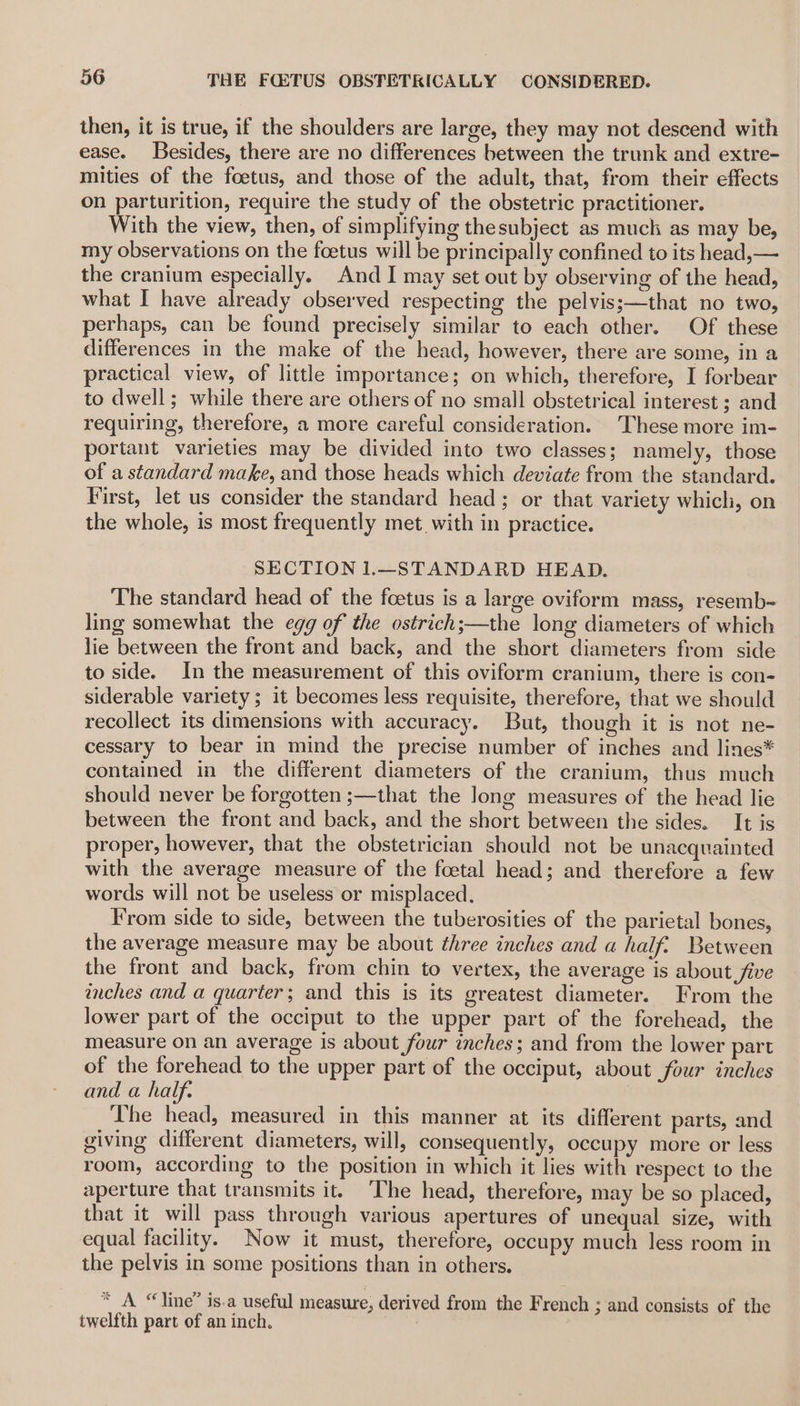 then, it is true, if the shoulders are large, they may not descend with ease. Besides, there are no differences between the trunk and extre- mities of the foetus, and those of the adult, that, from their effects on parturition, require the study of the obstetric practitioner. With the view, then, of simplifying thesubject as muck as may be, my observations on the foetus will be principally confined to its head,— the cranium especially. And I may set out by observing of the head, what I have already observed respecting the pelvis;—that no two, perhaps, can be found precisely similar to each other. Of these differences in the make of the head, however, there are some, in a practical view, of little importance; on which, therefore, I forbear to dwell; while there are others of no small obstetrical interest ; and requiring, therefore, a more careful consideration. These more im- portant varieties may be divided into two classes; namely, those of a standard make, and those heads which deviate from the standard. First, let us consider the standard head; or that variety which, on the whole, is most frequently met. with in practice. SECTION 1.—STANDARD HEAD. The standard head of the foetus is a large oviform mass, resemb- ling somewhat the egg of the ostrich;—the long diameters of which lie between the front and back, and the short diameters from side to side. In the measurement of this oviform cranium, there is con- siderable variety ; it becomes less requisite, therefore, that we should recollect its dimensions with accuracy. But, though it is not ne- cessary to bear in mind the precise number of inches and lines* contained in the different diameters of the cranium, thus much should never be forgotten ;—that the long measures of the head lie between the front and back, and the short between the sides. It is proper, however, that the obstetrician should not be unacquainted with the average measure of the foetal head; and therefore a few words will not be useless or misplaced. From side to side, between the tuberosities of the parietal bones, the average measure may be about three inches and a half. Between the front and back, from chin to vertex, the average is about five inches and a quarter; and this is its greatest diameter. From the lower part of the occiput to the upper part of the forehead, the measure on an average is about four inches; and from the lower part of the forehead to the upper part of the occiput, about four inches and a half. The head, measured in this manner at its different parts, and giving different diameters, will, consequently, occupy more or less room, according to the position in which it lies with respect to the aperture that transmits it. The head, therefore, may be so placed, that it will pass through various apertures of unequal size, with equal facility. Now it must, therefore, occupy much less room in the pelvis in some positions than in others. * A “line” is.a useful measure, derived from the French ; and consists of the twelfth part of an inch.