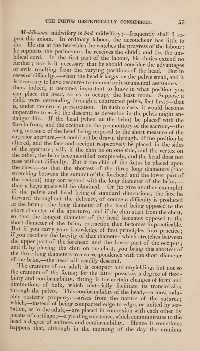 Meddlesome midwifery is bad midwifery ;—frequently shall I re- peat this axiom. In ordinary labour, the accoucheur has little to do. He sits at the bed-side; he watches the progress of the labour ; he supports the perinaeum; he receives the child ; and ties the um- bilical cord. In the first part of the labour, his duties extend no further; nor is it necessary that he should consider the advantages or evils resulting from the varying positions of the head. But in cases of difficulty,—when the head is large, or the pelvis small, and it is necessary to have recourse to manual or instrumental assistance, — then, indeed, it becomes important to know in what position you can place the head, so as to occupy the least room. Suppose a child were descending through a contracted pelvis, feet first ;—that is, under the crural presentation. In such a case, it would become imperative to assist the descent; as detention in the pelvis might en- danger life. If the head (when at the brim) be placed’ with the face in front, and the occiput on the promontory of the sacrum,—the long measure of the head being opposed to the short measure of the superior aperture,—it could not be drawn through. If the position be altered, and the face and occiput respectively be placed in the sides of the aperture; still, if the chin be on one side, and the vertex on the other, the brim becomes filled completely, and the head does not pass without difficulty. But if the chin of the foetus be placed upon the chest,—so that the shortest of the three long diameters (that stretching between the summit of the forehead and the lower part of the occiput) may correspond with the long diameter of the brim,— then a large space will be obtained. Or (to give another example) if, the pelvis and head being of standard dimensions, the face lie forward throughout the delivery, of course a difficulty is produced at the brim;—the long diameter of the head being opposed to the short diameter of the aperture; and if the chin start from the chest, so that the longest diameter of the head becomes opposed to the short diameter of the brim, extraction then becomes impracticable. But if you carry your knowledge of first principles into practice ; if you recollect the brevity of that diameter which stretches between the upper part of the forehead and the lower part of the occiput ; and if, by placing the chin on the chest, you bring this shortest of the three long diameters to a correspondence with the short diameter of the brim,—the head will readily descend. The cranium of an adult is compact and unyielding, but not so the cranium of the foetus; for the latter possesses a degree of flexi- bility and conformability, fitting it for certain changes of form and diminutions of bulk, which materially facilitate its transmission through the pelvis. This conformability of the head,—a most valu- able obstetric property,—arises from the nature of the sutures ; which,—instead of being compacted edge to edge, or united by ser~ fation, as in the adult,—are placed in connexion with each other by means of cartilage ;—a yielding substance, which communicates to the head a degree of softness and conformability. Hence it sometimes happens that, although in the morning of the day the cranium